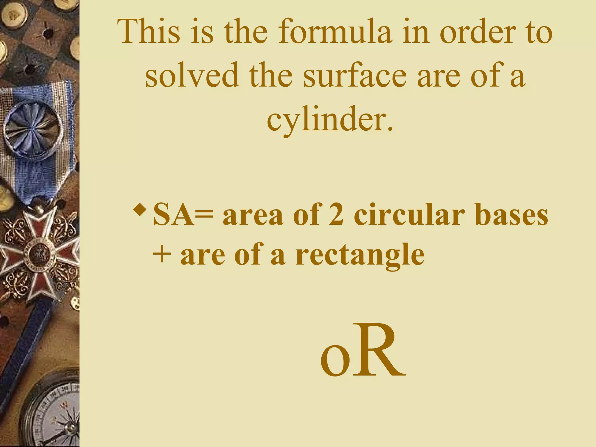 This is the formula in order to
 solved the surface are of a
           cylinder.

 SA= area of 2 circular bases
  + are of a rectangle


              oR
 