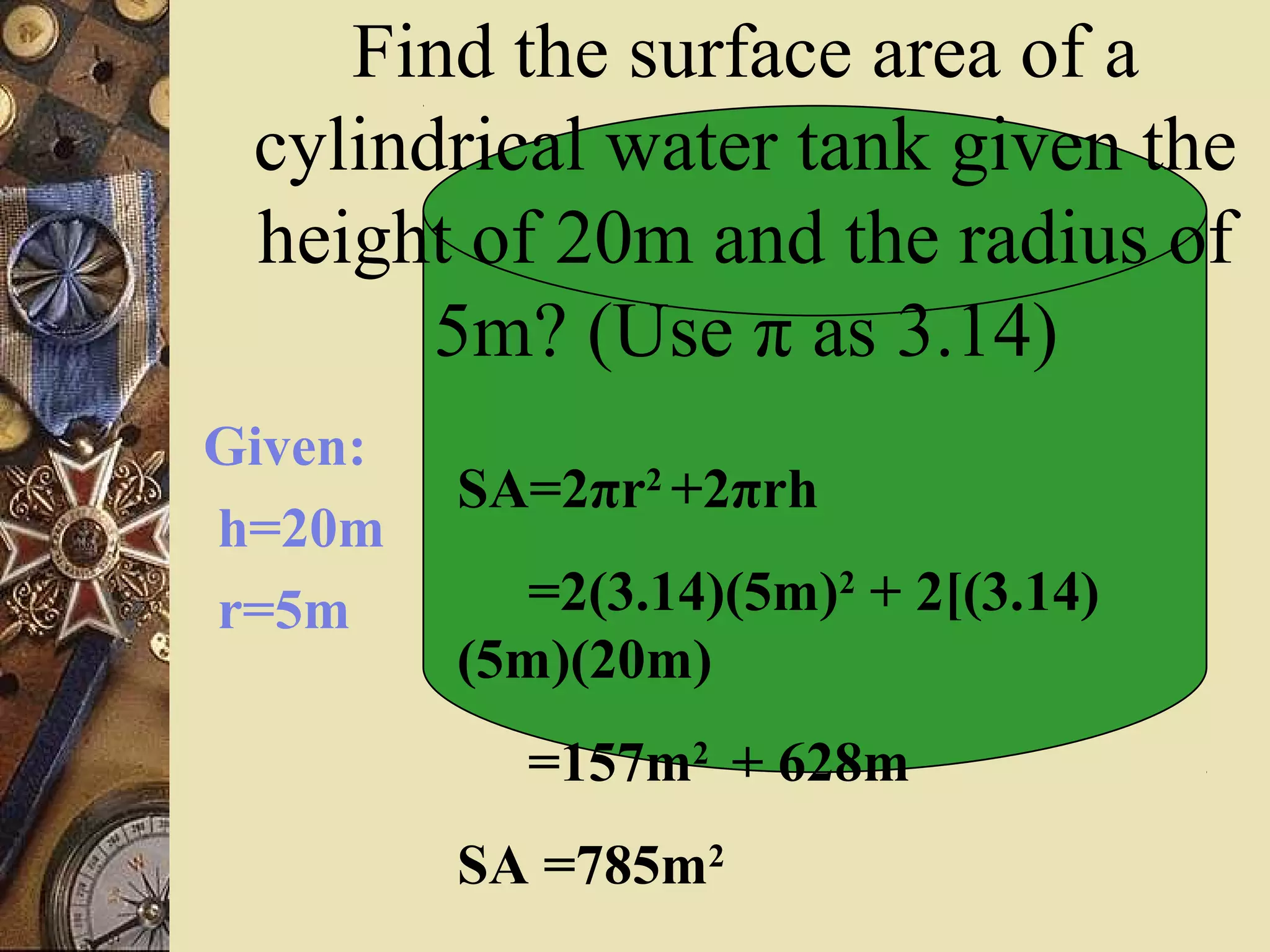 Find the surface area of a
 cylindrical water tank given the
 height of 20m and the radius of
       5m? (Use π as 3.14)
Given:
         SA=2πr2 +2πrh
h=20m
r=5m        =2(3.14)(5m)2 + 2[(3.14)
         (5m)(20m)
           =157m2 + 628m
         SA =785m2
 