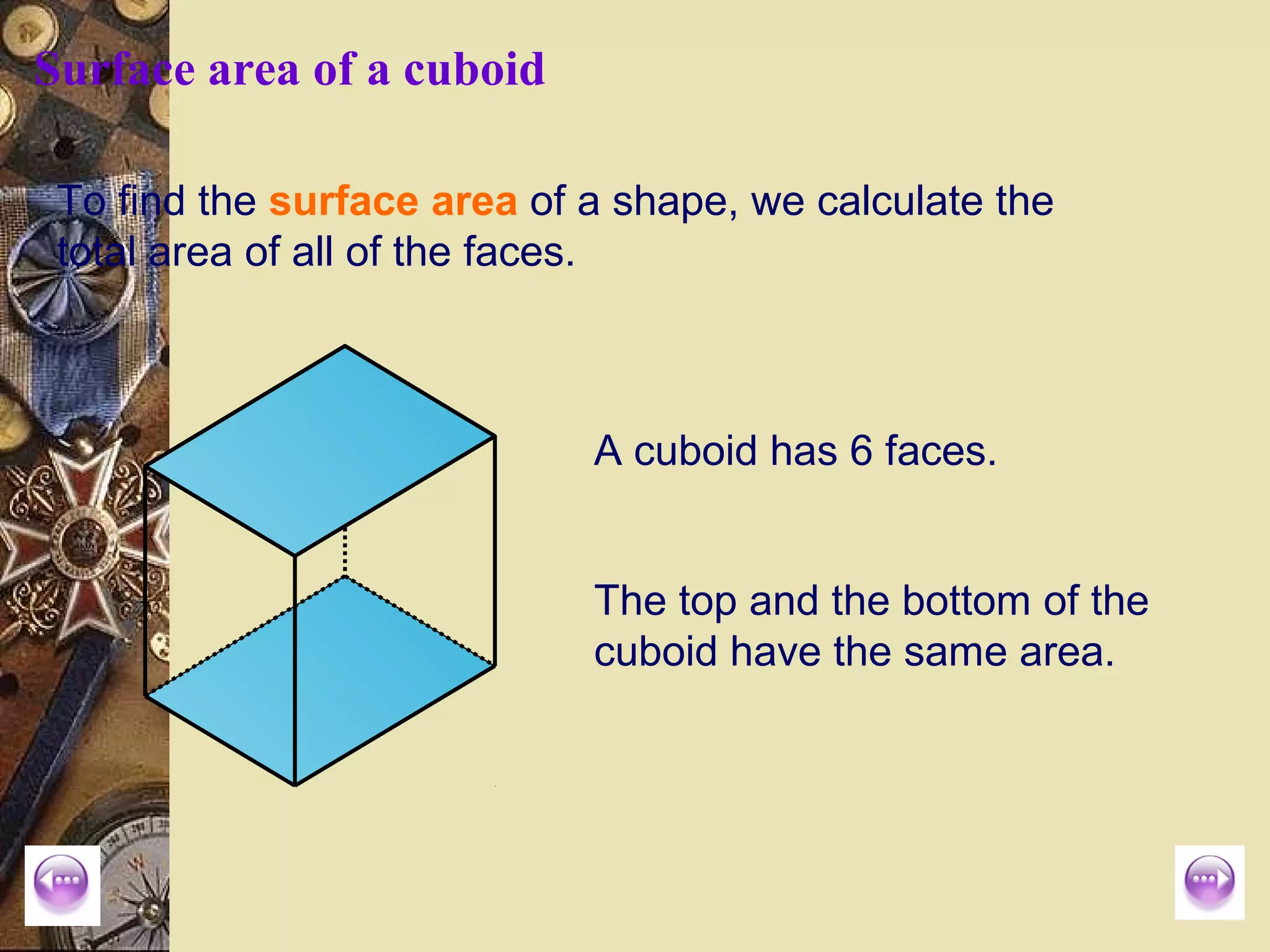 Surface area of a cuboid

 To find the surface area of a shape, we calculate the
 total area of all of the faces.



                             A cuboid has 6 faces.


                             The top and the bottom of the
                             cuboid have the same area.
 