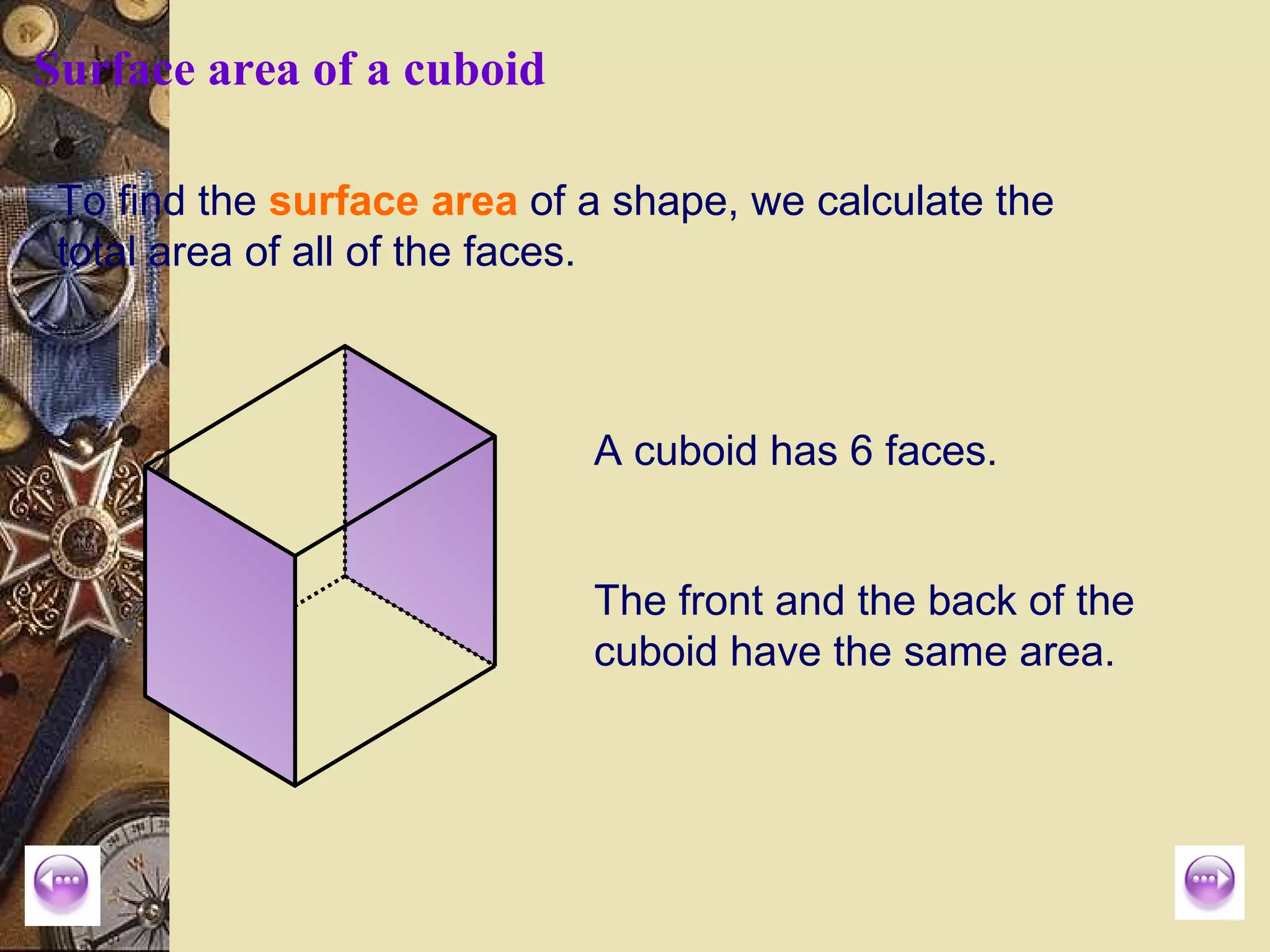 Surface area of a cuboid

 To find the surface area of a shape, we calculate the
 total area of all of the faces.



                             A cuboid has 6 faces.


                             The front and the back of the
                             cuboid have the same area.
 