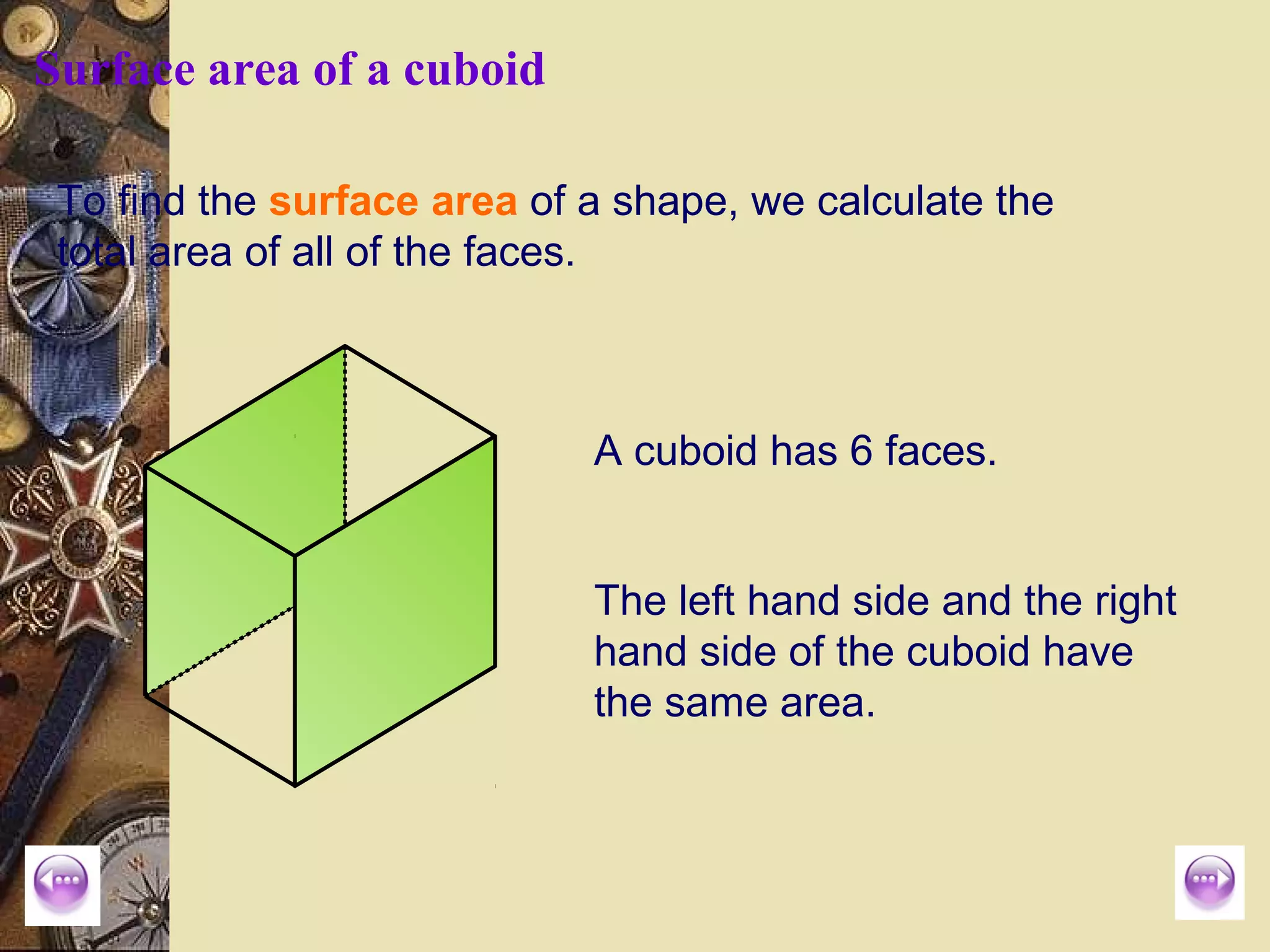 Surface area of a cuboid

 To find the surface area of a shape, we calculate the
 total area of all of the faces.



                             A cuboid has 6 faces.


                             The left hand side and the right
                             hand side of the cuboid have
                             the same area.
 