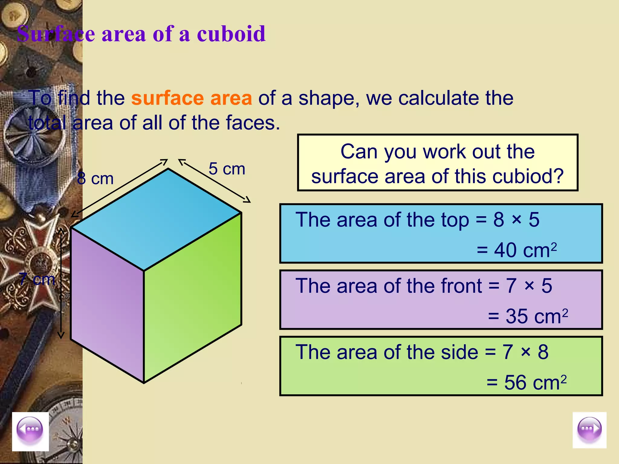 Surface area of a cuboid

 To find the surface area of a shape, we calculate the
 total area of all of the faces.
                                    Can you work out the
                        5 cm
       8 cm                      surface area of this cubiod?

                              The area of the top = 8 × 5
                                                  = 40 cm2
7 cm                          The area of the front = 7 × 5
                                                    = 35 cm2
                              The area of the side = 7 × 8
                                                   = 56 cm2
 