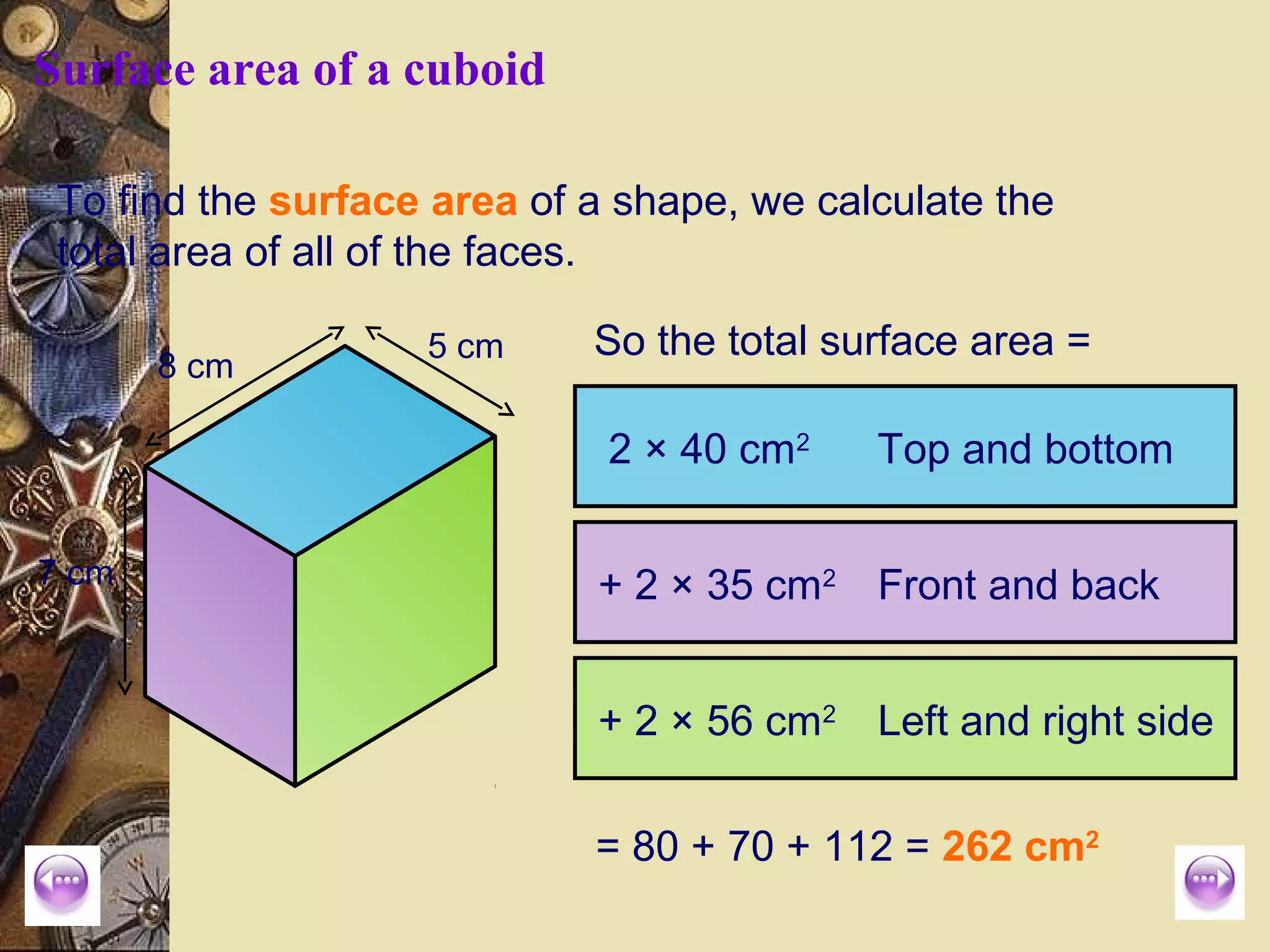 Surface area of a cuboid

 To find the surface area of a shape, we calculate the
 total area of all of the faces.

                    5 cm     So the total surface area =
       8 cm

                              2 × 40 cm2    Top and bottom

7 cm                         + 2 × 35 cm2 Front and back


                             + 2 × 56 cm2 Left and right side

                             = 80 + 70 + 112 = 262 cm2
 