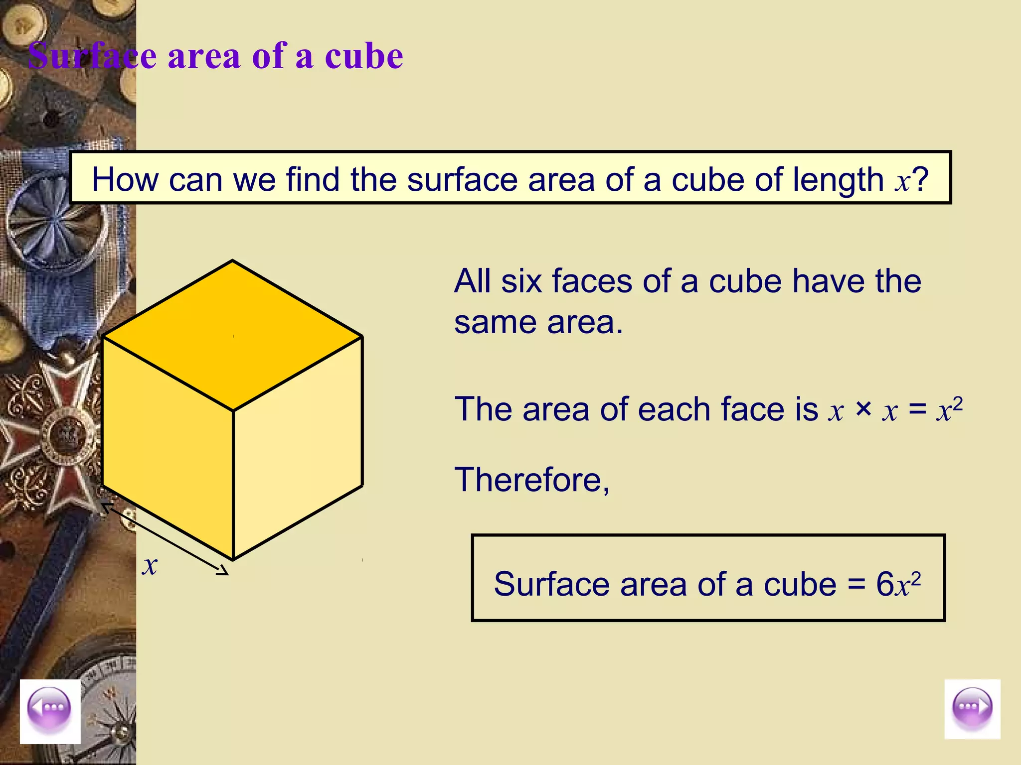Surface area of a cube


   How can we find the surface area of a cube of length x?

                          All six faces of a cube have the
                          same area.

                          The area of each face is x × x = x2

                          Therefore,

      x
                             Surface area of a cube = 6x2
 