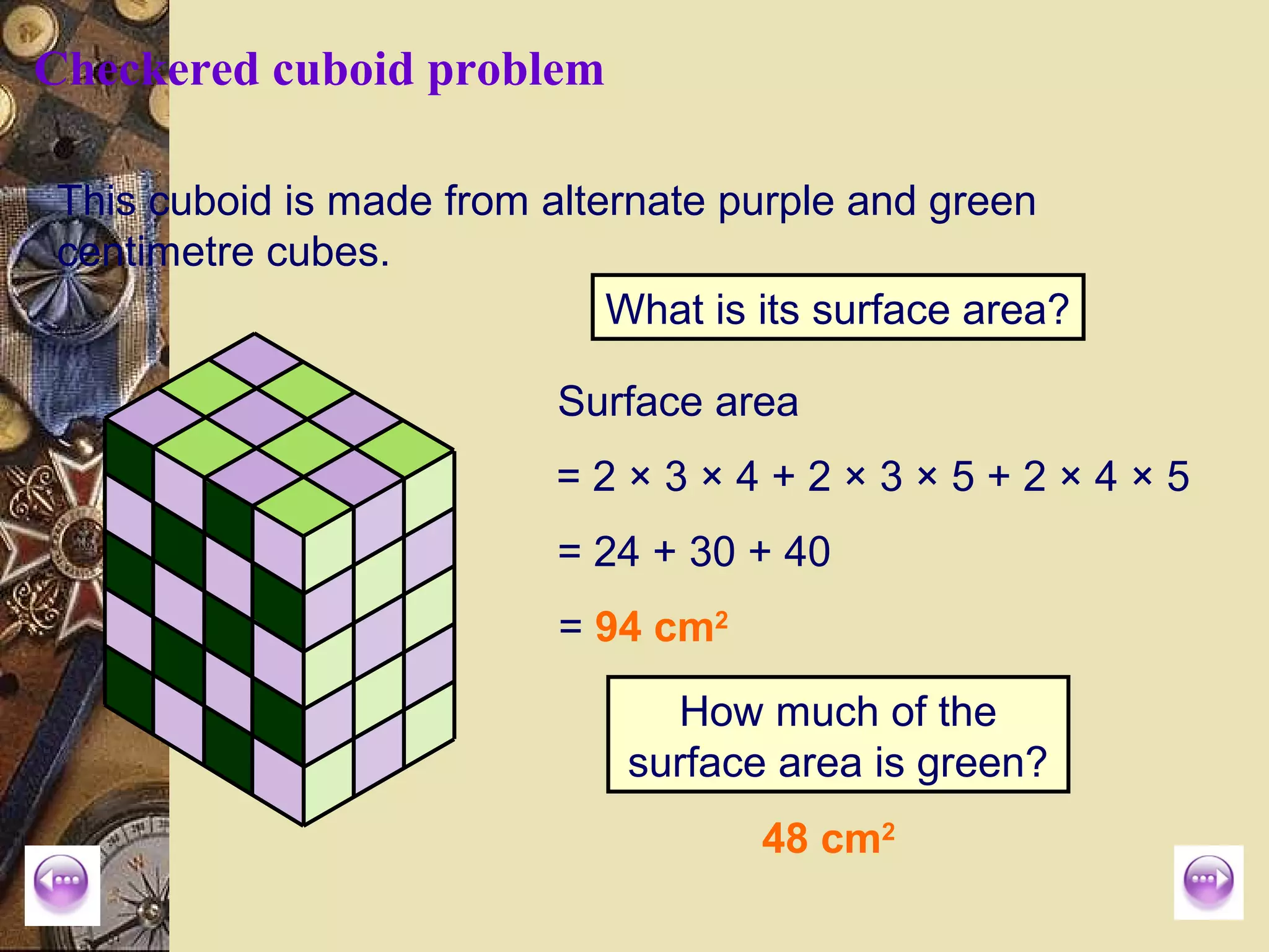 Checkered cuboid problem

This cuboid is made from alternate purple and green
centimetre cubes.
                             What is its surface area?

                          Surface area
                          =2×3×4+2×3×5+2×4×5
                          = 24 + 30 + 40
                          = 94 cm2

                                How much of the
                              surface area is green?
                                     48 cm2
 