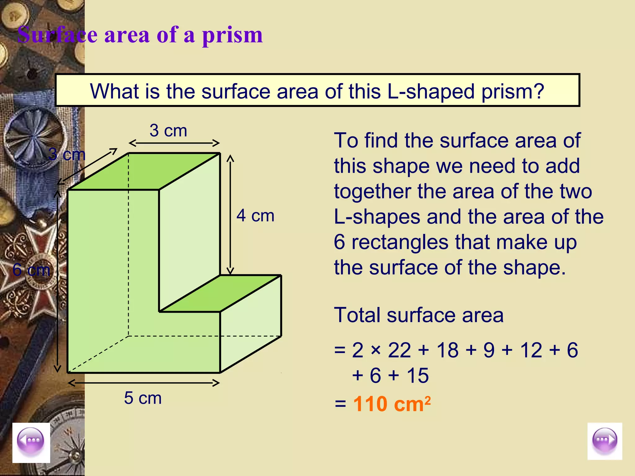 Surface area of a prism

          What is the surface area of this L-shaped prism?
                3 cm
                                   To find the surface area of
   3 cm
                                   this shape we need to add
                                   together the area of the two
                         4 cm      L-shapes and the area of the
                                   6 rectangles that make up
6 cm                               the surface of the shape.

                                   Total surface area
                                   = 2 × 22 + 18 + 9 + 12 + 6
                                     + 6 + 15
             5 cm                  = 110 cm2
 