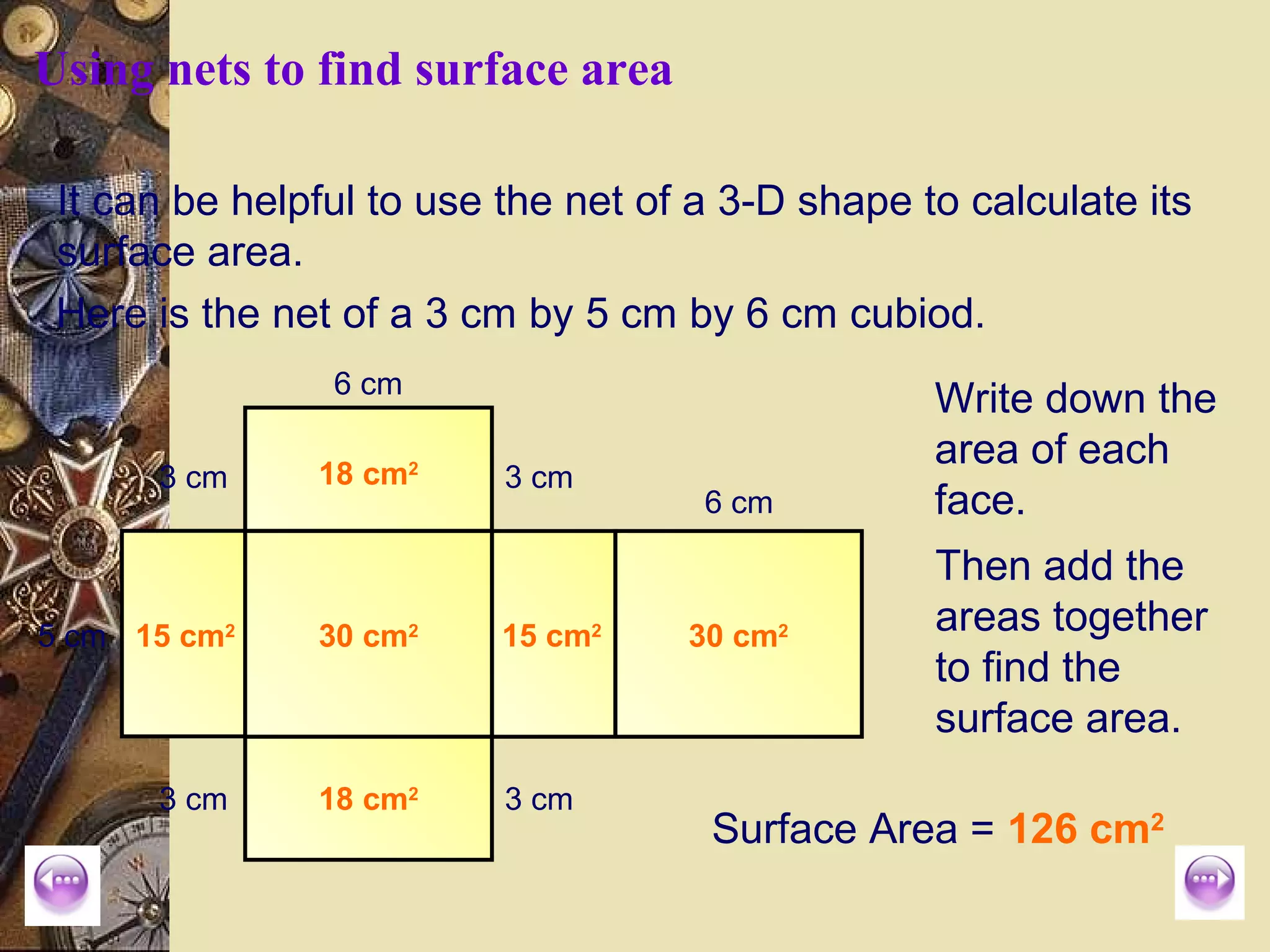 Using nets to find surface area

 It can be helpful to use the net of a 3-D shape to calculate its
 surface area.
 Here is the net of a 3 cm by 5 cm by 6 cm cubiod.
                6 cm
                                                  Write down the
                                                  area of each
      3 cm     18 cm2     3 cm
                                     6 cm         face.
                                                  Then add the
5 cm 15 cm2    30 cm2     15 cm2    30 cm2
                                                  areas together
                                                  to find the
                                                  surface area.
      3 cm     18 cm2     3 cm
                                     Surface Area = 126 cm2
 