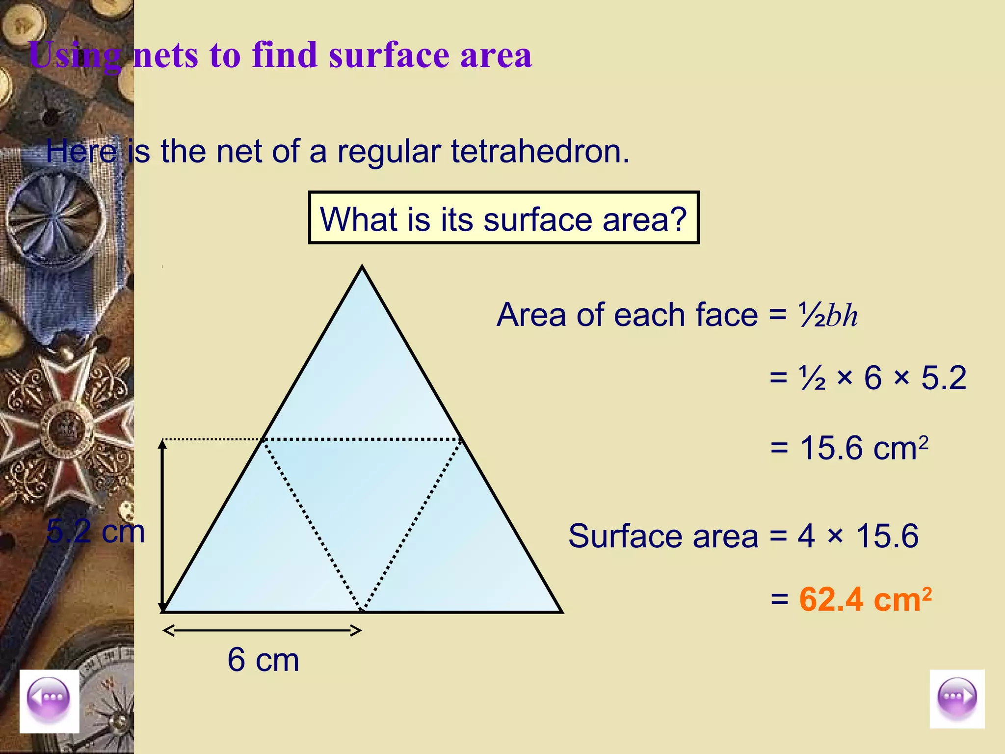 Using nets to find surface area

 Here is the net of a regular tetrahedron.

                    What is its surface area?

                                Area of each face = ½bh
                                                  = ½ × 6 × 5.2

                                                  = 15.6 cm2

 5.2 cm                              Surface area = 4 × 15.6
                                                  = 62.4 cm2
             6 cm
 