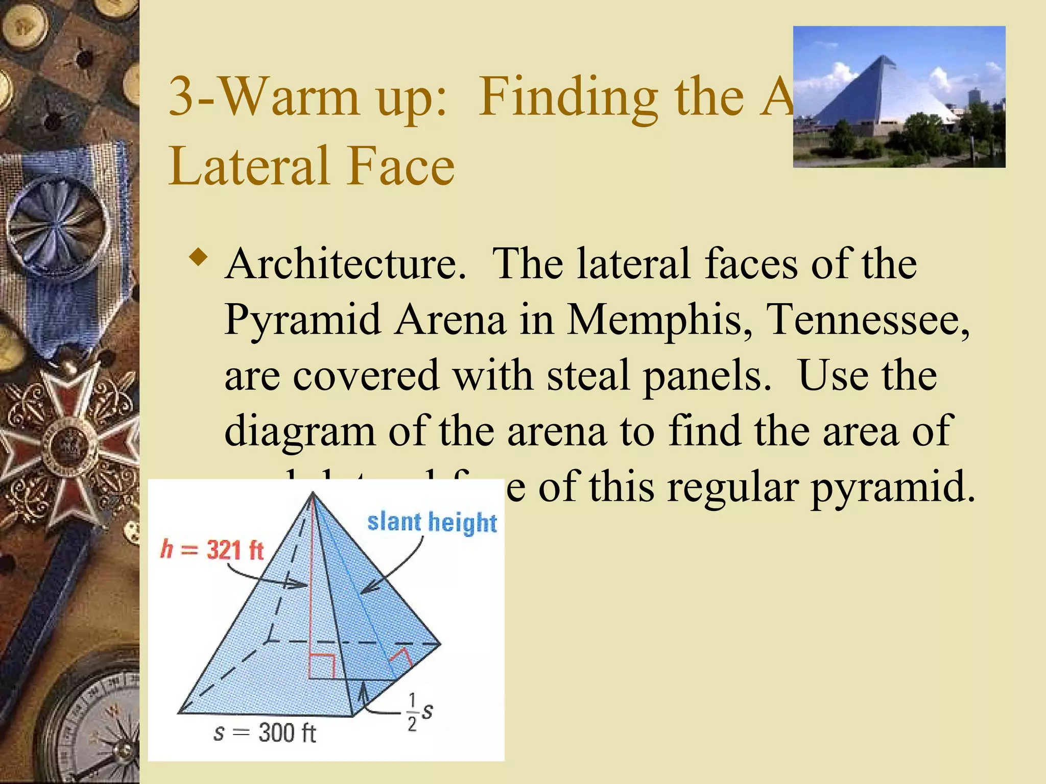 3-Warm up: Finding the Area of a
Lateral Face
 Architecture. The lateral faces of the
  Pyramid Arena in Memphis, Tennessee,
  are covered with steal panels. Use the
  diagram of the arena to find the area of
  each lateral face of this regular pyramid.
 