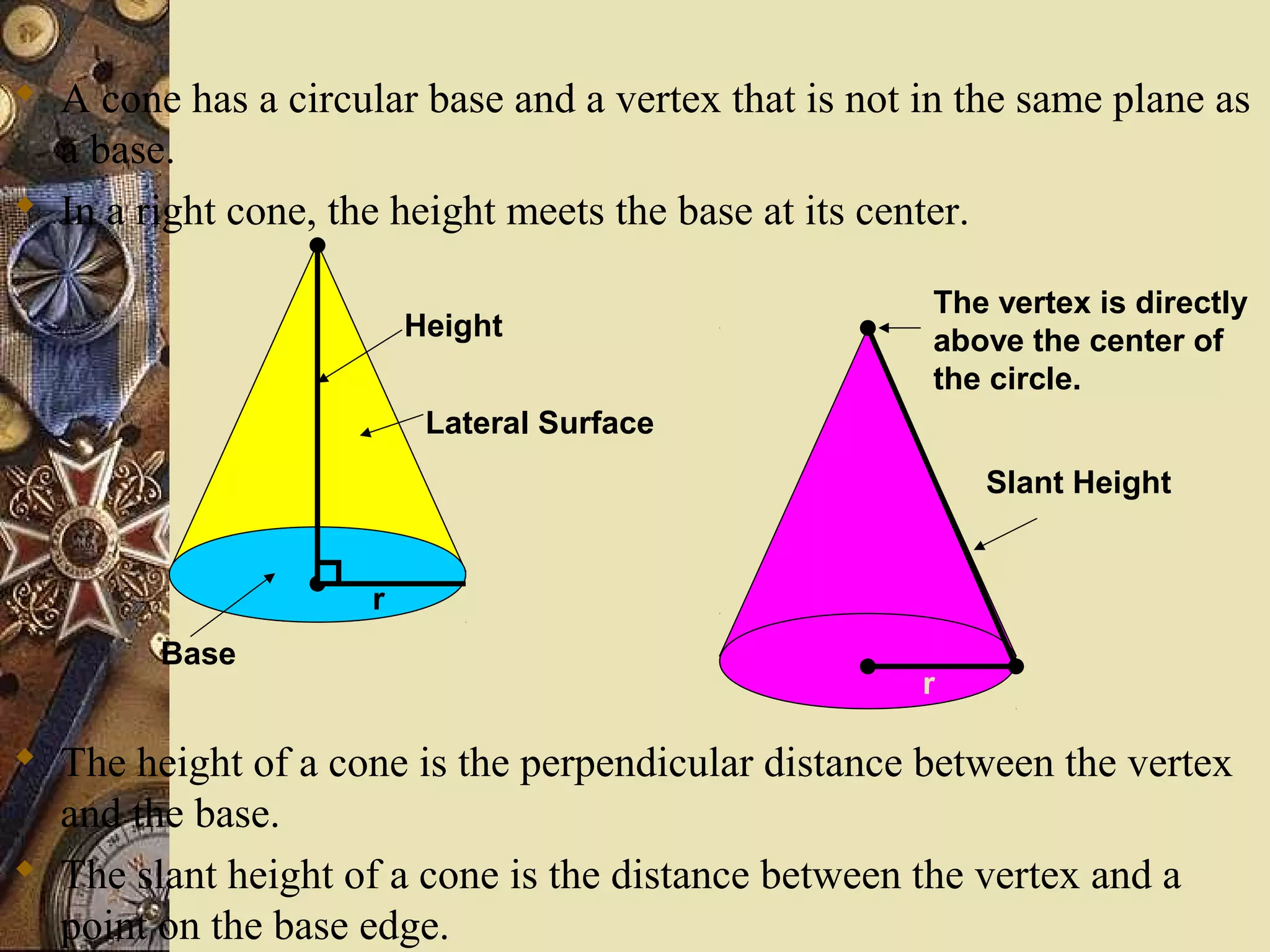 A cone has a circular base and a vertex that is not in the same plane as
  a base.
 In a right cone, the height meets the base at its center.

                                                       The vertex is directly
                         Height                        above the center of
                                                       the circle.
                          Lateral Surface
                                                          Slant Height


                     r
        Base
                                                      r

 The height of a cone is the perpendicular distance between the vertex
  and the base.
 The slant height of a cone is the distance between the vertex and a
  point on the base edge.
 