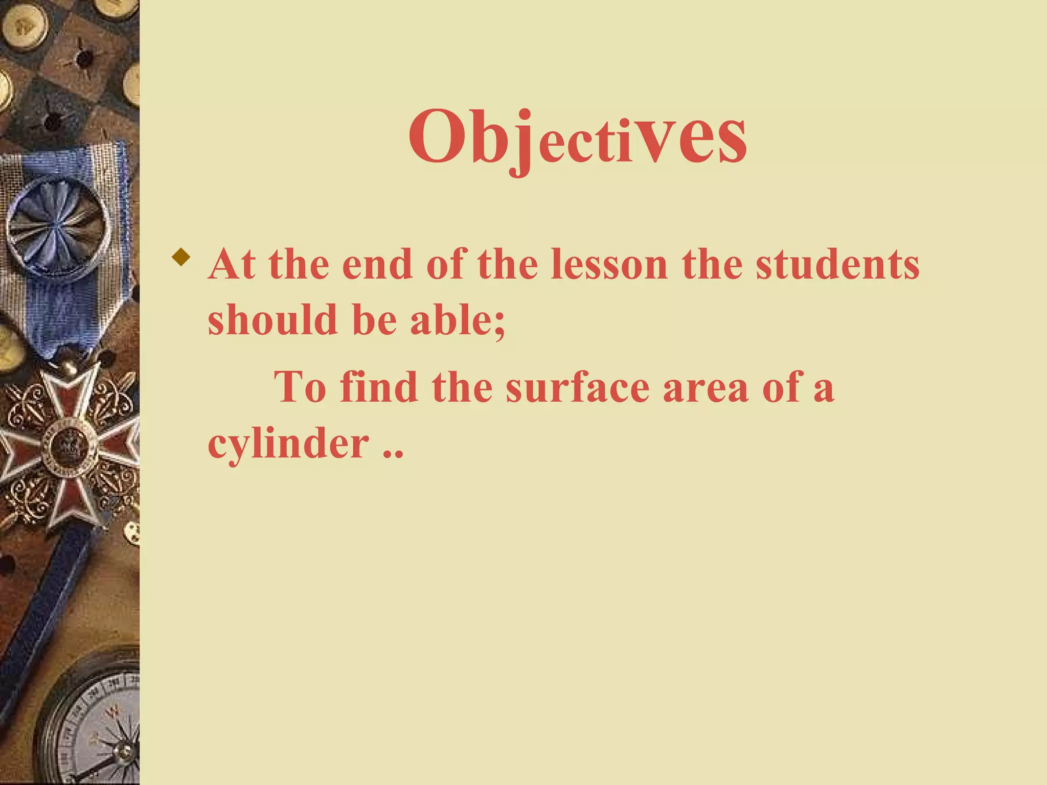 Objectives
 At the end of the lesson the students
  should be able;
      To find the surface area of a
  cylinder ..
 