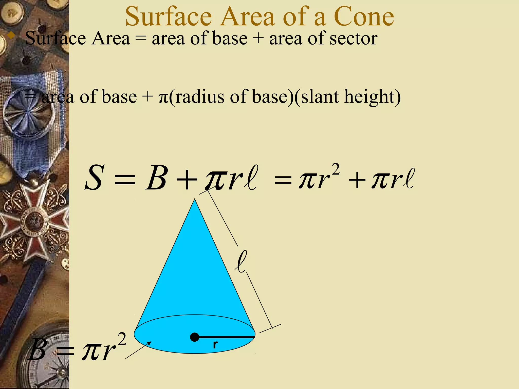 Surface Area of a Cone
 Surface Area = area of base + area of sector


  = area of base + π(radius of base)(slant height)



         S = B + π r l = π r + π rl      2




                             l

  B =πr      2           r
 
