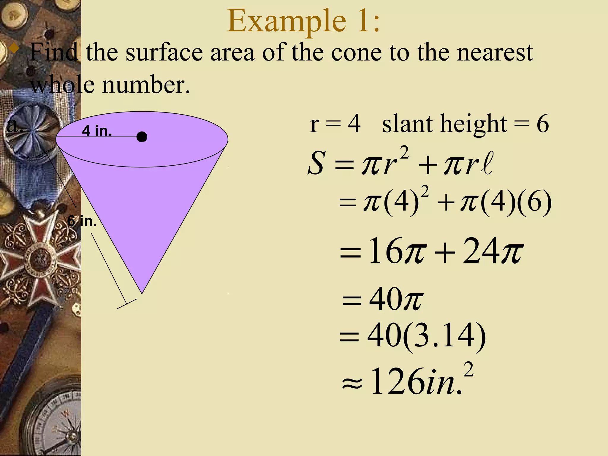 Example 1:
 Find the surface area of the cone to the nearest
   whole number.
a.     4 in.                 r = 4 slant height = 6
                            S = π r + π rl
                                    2

                               = π (4) + π (4)(6)
                                        2
     6 in.

                               = 16π + 24π
                               = 40π
                               = 40(3.14)
                               ≈ 126in.     2
 