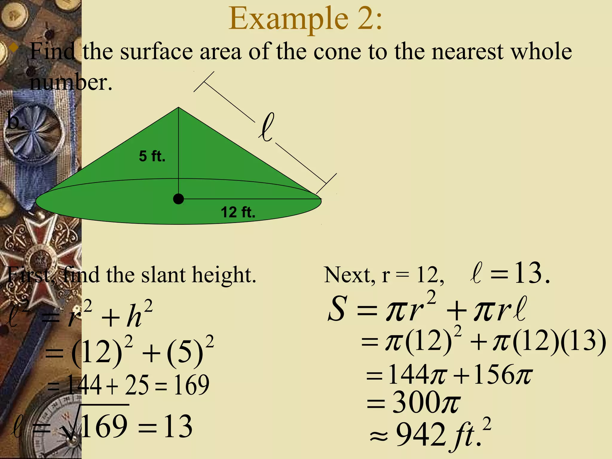 Example 2:
 Find the surface area of the cone to the nearest whole
  number.
b.                               l
               5 ft.


                        12 ft.



First, find the slant height.        Next, r = 12,   l = 13.
l =r +h
 2      2      2                     S = π r + π rl
                                                2

  = (12) + (5)
        2      2                         = π (12) + π (12)(13)
                                             2


     = 144 + 25 = 169                    = 144π + 156π
                                         = 300π
l = 169 = 13                             ≈ 942 ft.    2
 