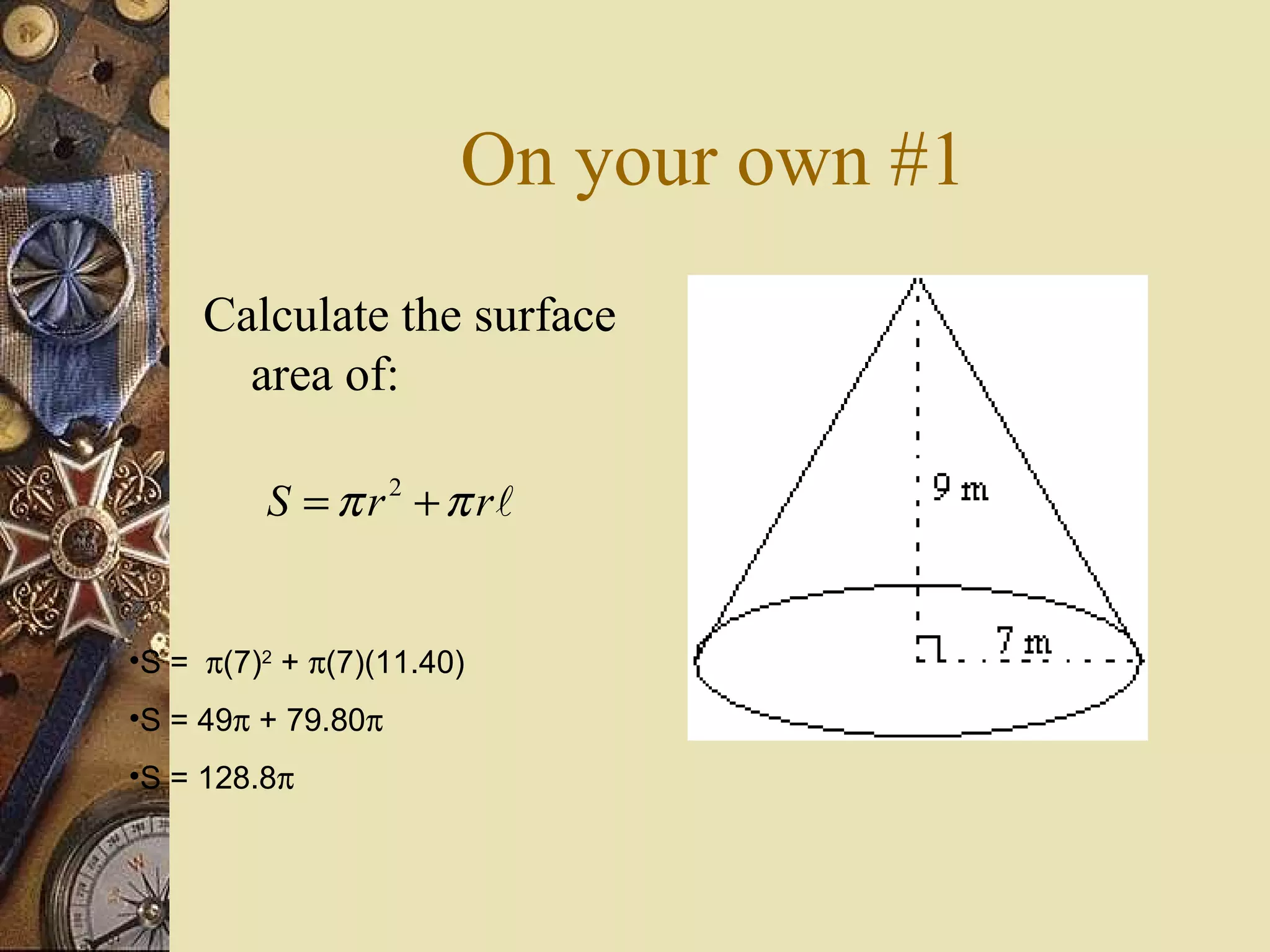 On your own #1
     Calculate the surface
       area of:

         S = π r 2 + π rl


•S = π(7)2 + π(7)(11.40)
•S = 49π + 79.80π
•S = 128.8π
 