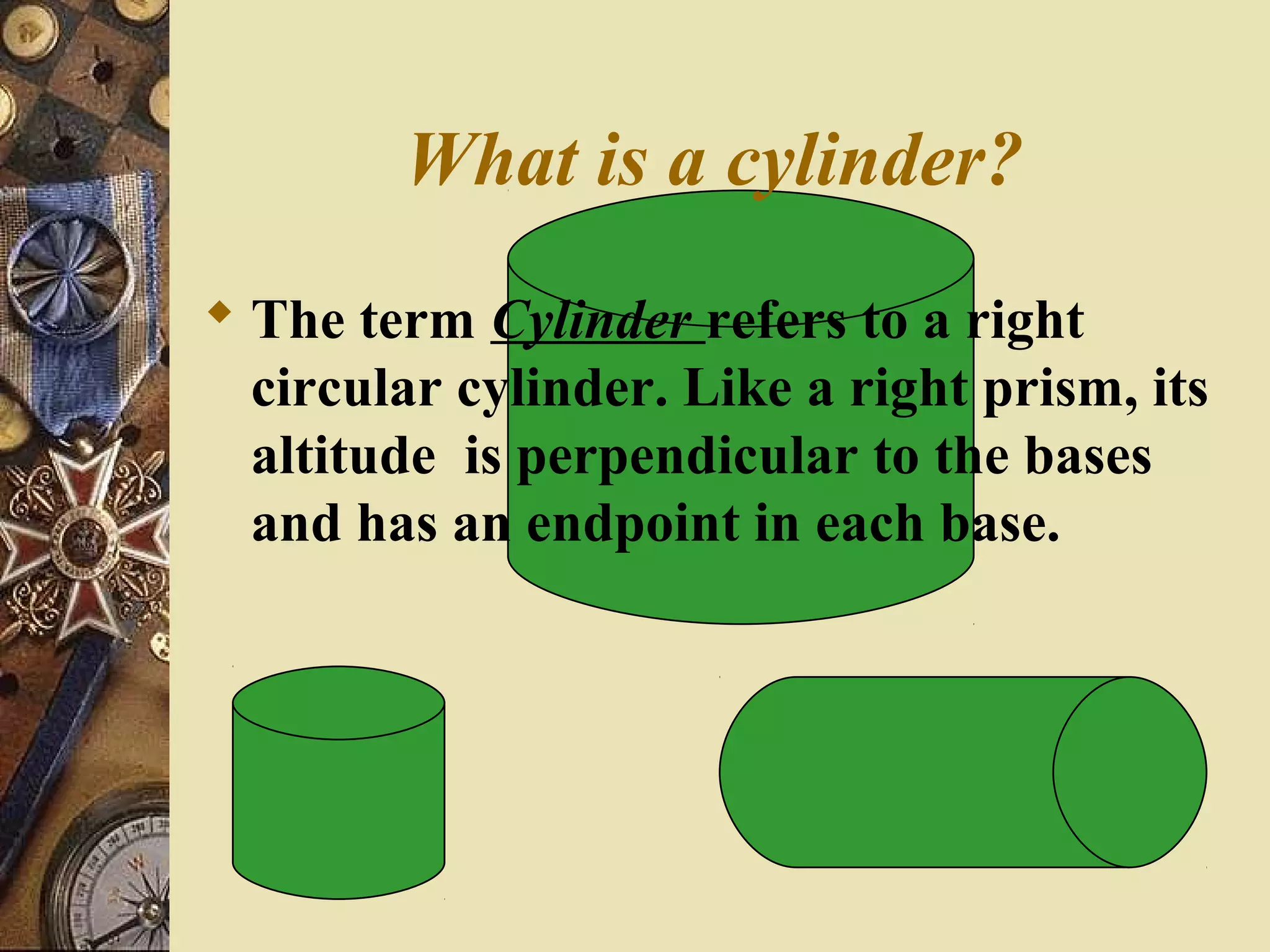 What is a cylinder?
 The term Cylinder refers to a right
  circular cylinder. Like a right prism, its
  altitude is perpendicular to the bases
  and has an endpoint in each base.
 