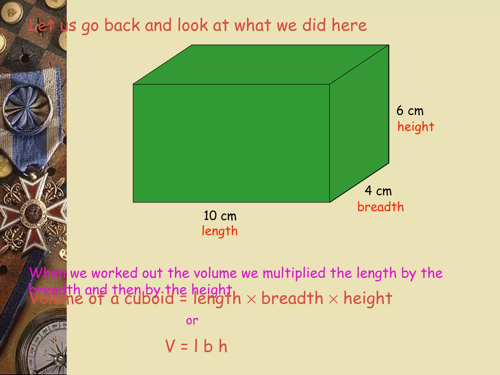 Let us go back and look at what we did here




                                                      6 cm
                                                      height




                                                 4 cm
                                                breadth
                             10 cm
                            length


When we worked out the volume we multiplied the length by the
breadth and then by the height
Volume of a cuboid = length × breadth × height
                       or

                    V=lbh
 