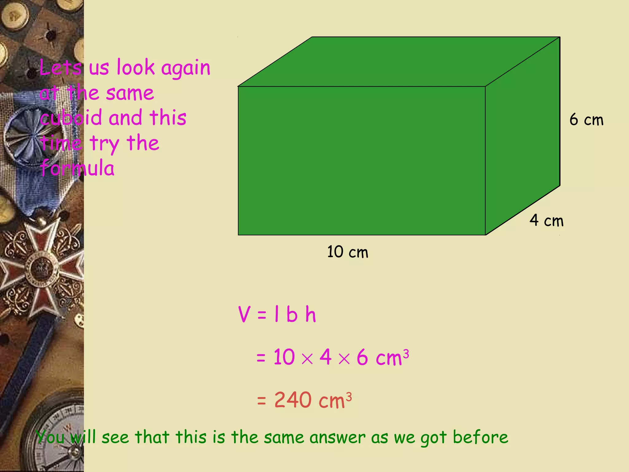 Lets us look again
at the same
cuboid and this                                                     6 cm
time try the
formula

                                                             4 cm

                                   10 cm



                        V=lbh

                           = 10 × 4 × 6 cm3

                           = 240 cm3
You will see that this is the same answer as we got before
 