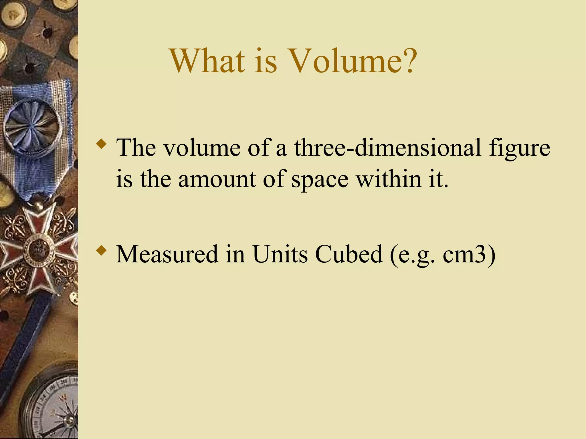 What is Volume?

 The volume of a three-dimensional figure
  is the amount of space within it.

 Measured in Units Cubed (e.g. cm3)
 