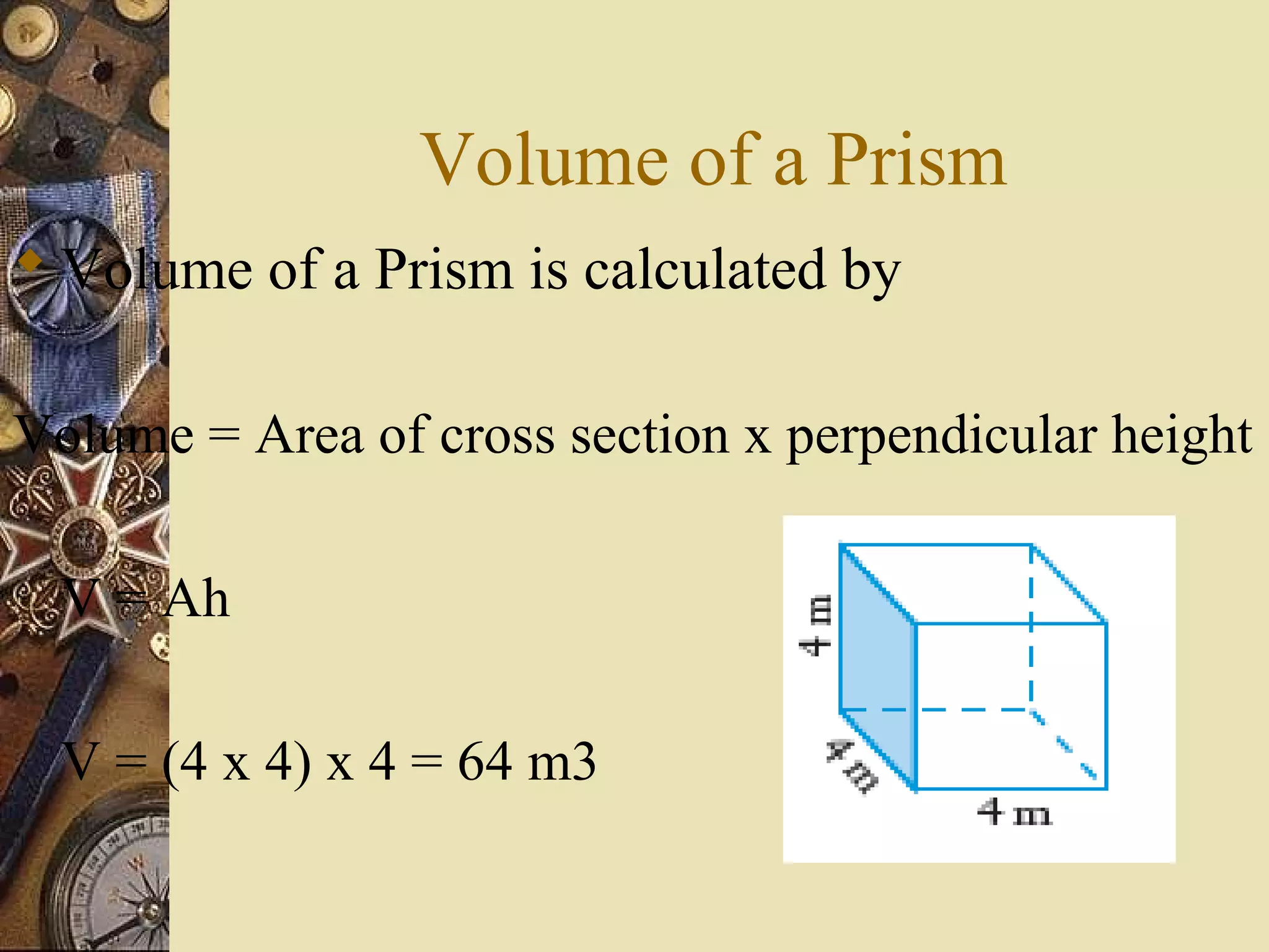 Volume of a Prism
 Volume of a Prism is calculated by

Volume = Area of cross section x perpendicular height

  V = Ah

  V = (4 x 4) x 4 = 64 m3
 