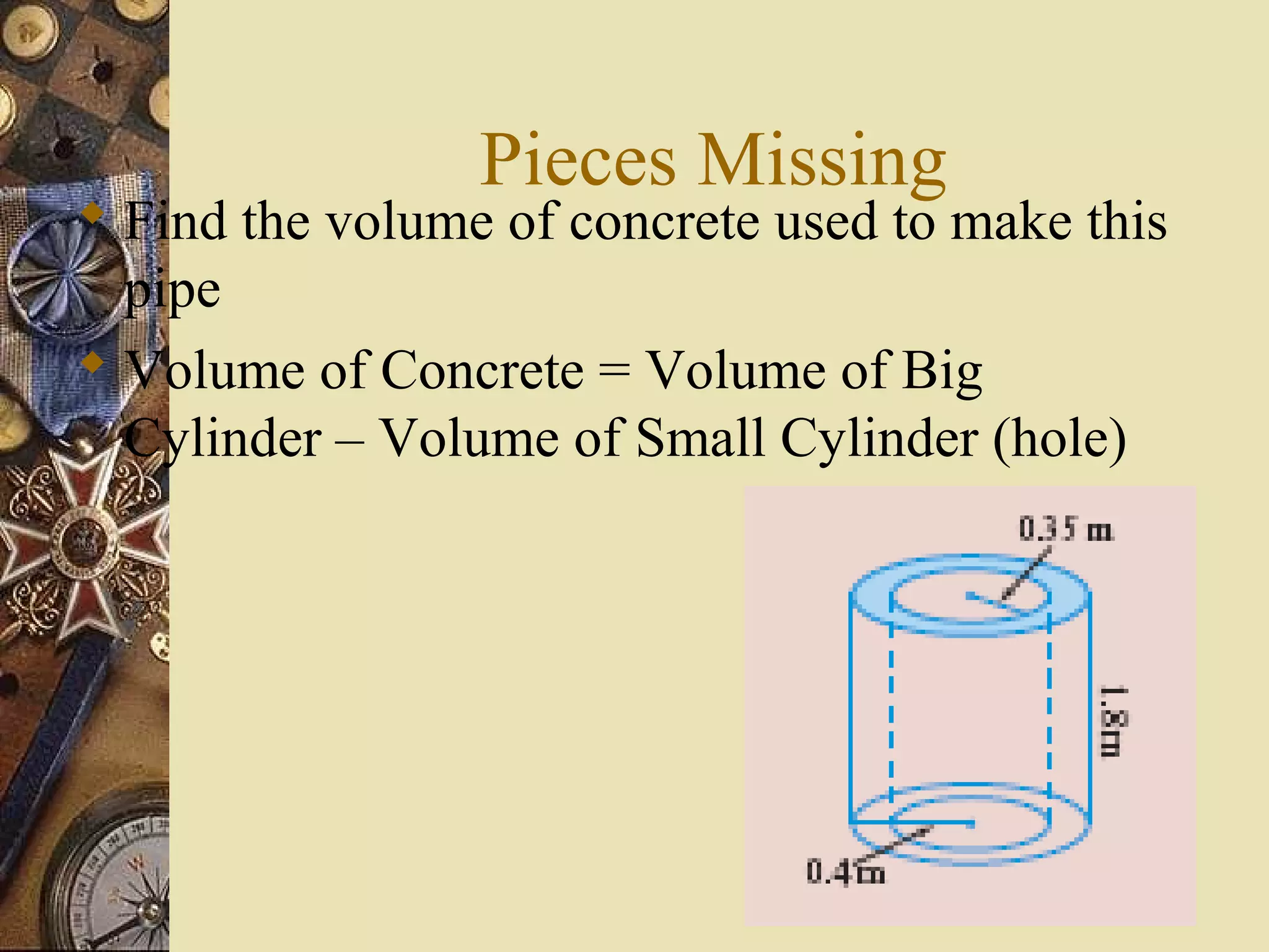 Pieces Missing
 Find the volume of concrete used to make this
  pipe
 Volume of Concrete = Volume of Big
  Cylinder – Volume of Small Cylinder (hole)
 