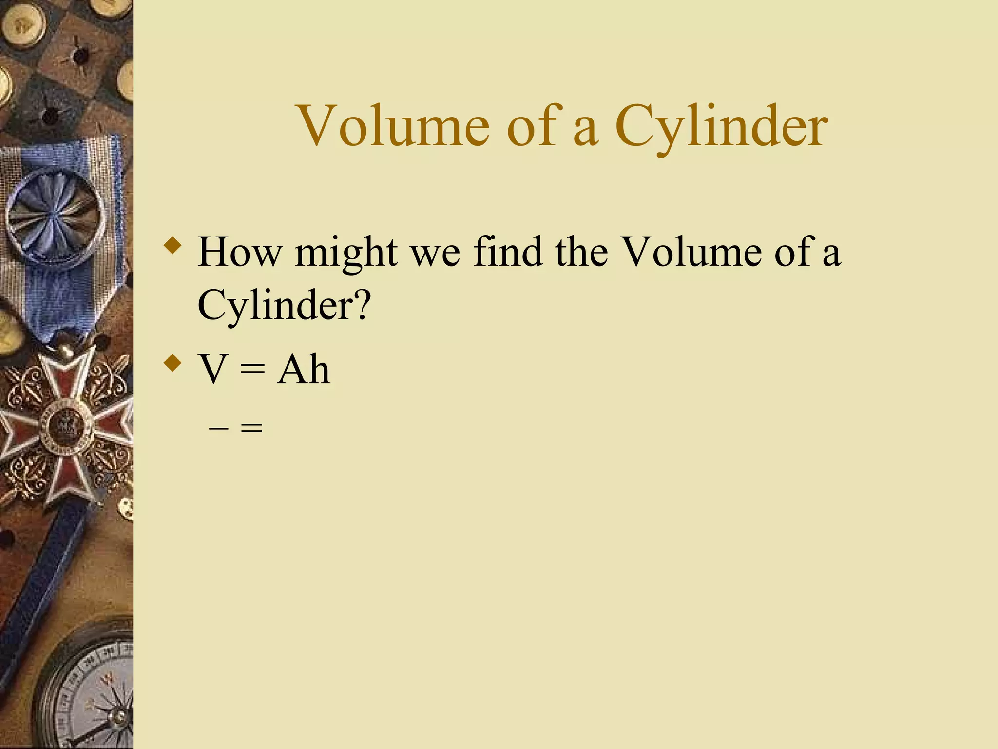 Volume of a Cylinder
 How might we find the Volume of a
  Cylinder?
 V = Ah
  –=
 