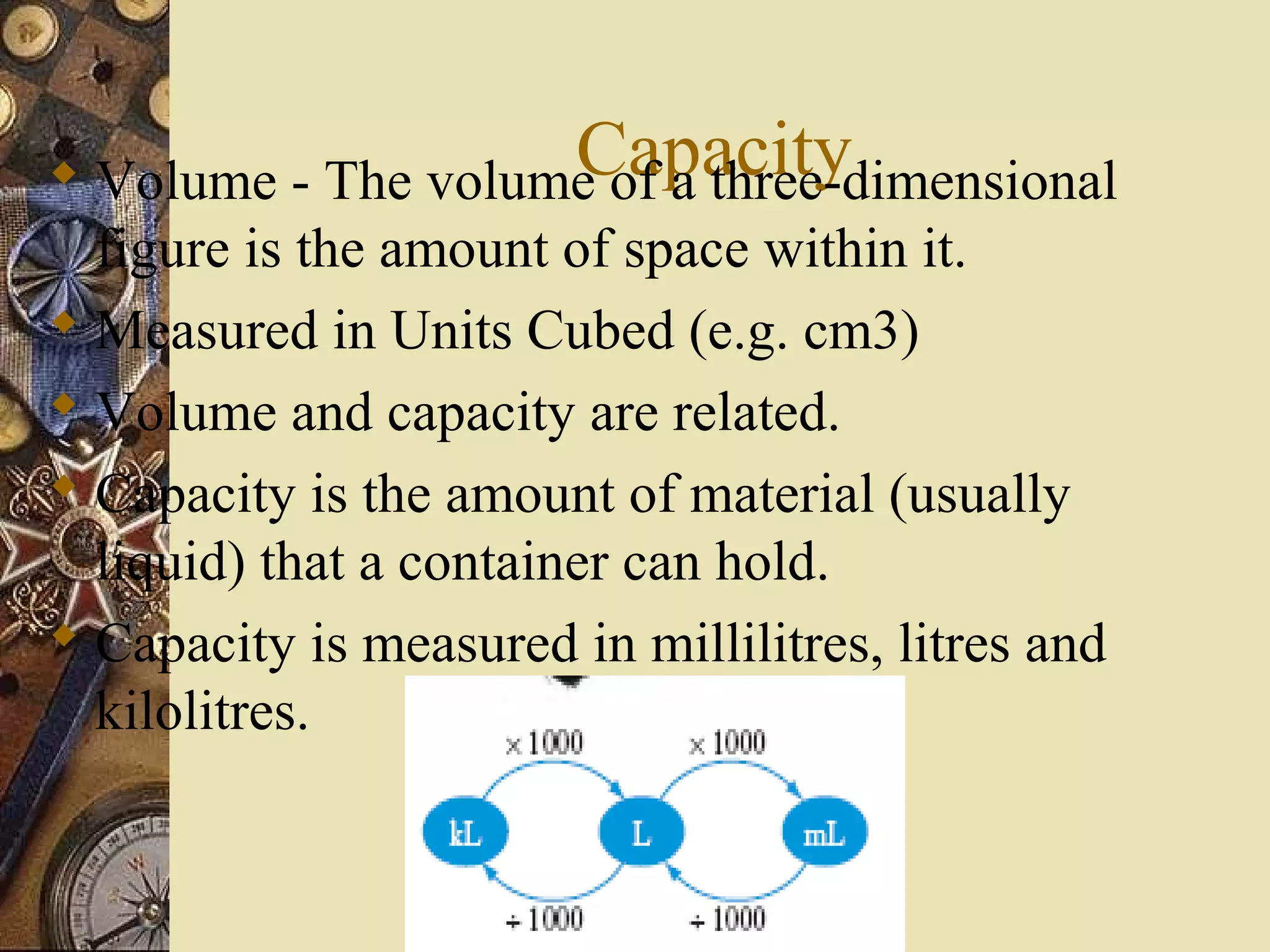 Capacity
 Volume - The volume of a three-dimensional
  figure is the amount of space within it.
 Measured in Units Cubed (e.g. cm3)
 Volume and capacity are related.
 Capacity is the amount of material (usually
  liquid) that a container can hold.
 Capacity is measured in millilitres, litres and
  kilolitres.
 