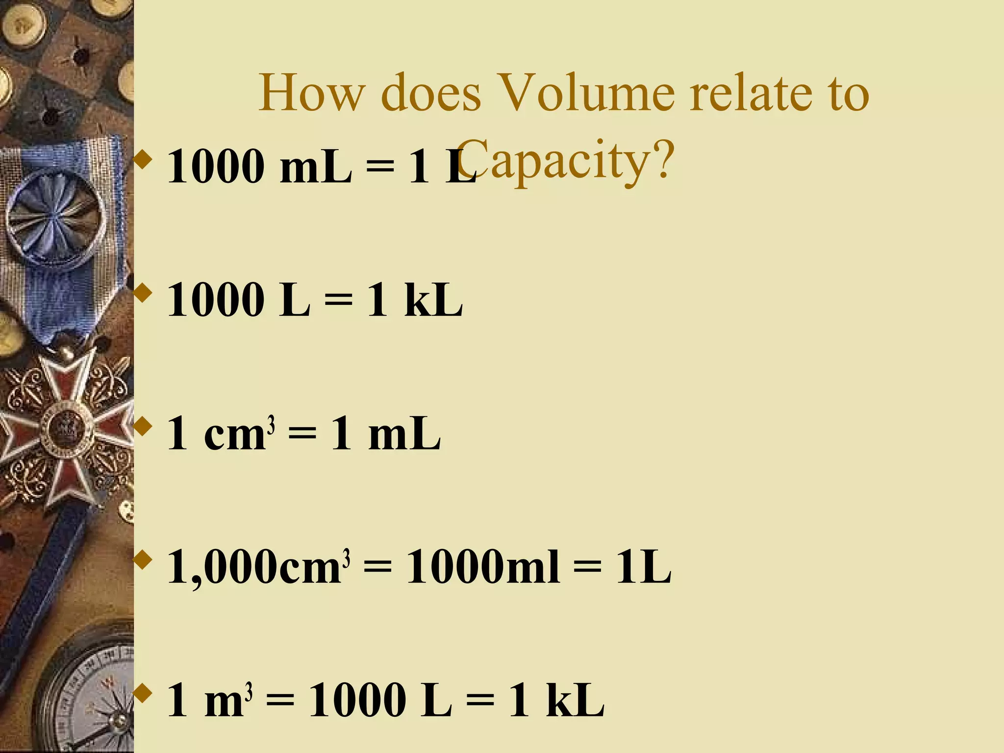 How does Volume relate to
              Capacity?
 1000 mL = 1 L

 1000 L = 1 kL

 1 cm3 = 1 mL

 1,000cm3 = 1000ml = 1L

 1 m3 = 1000 L = 1 kL
 