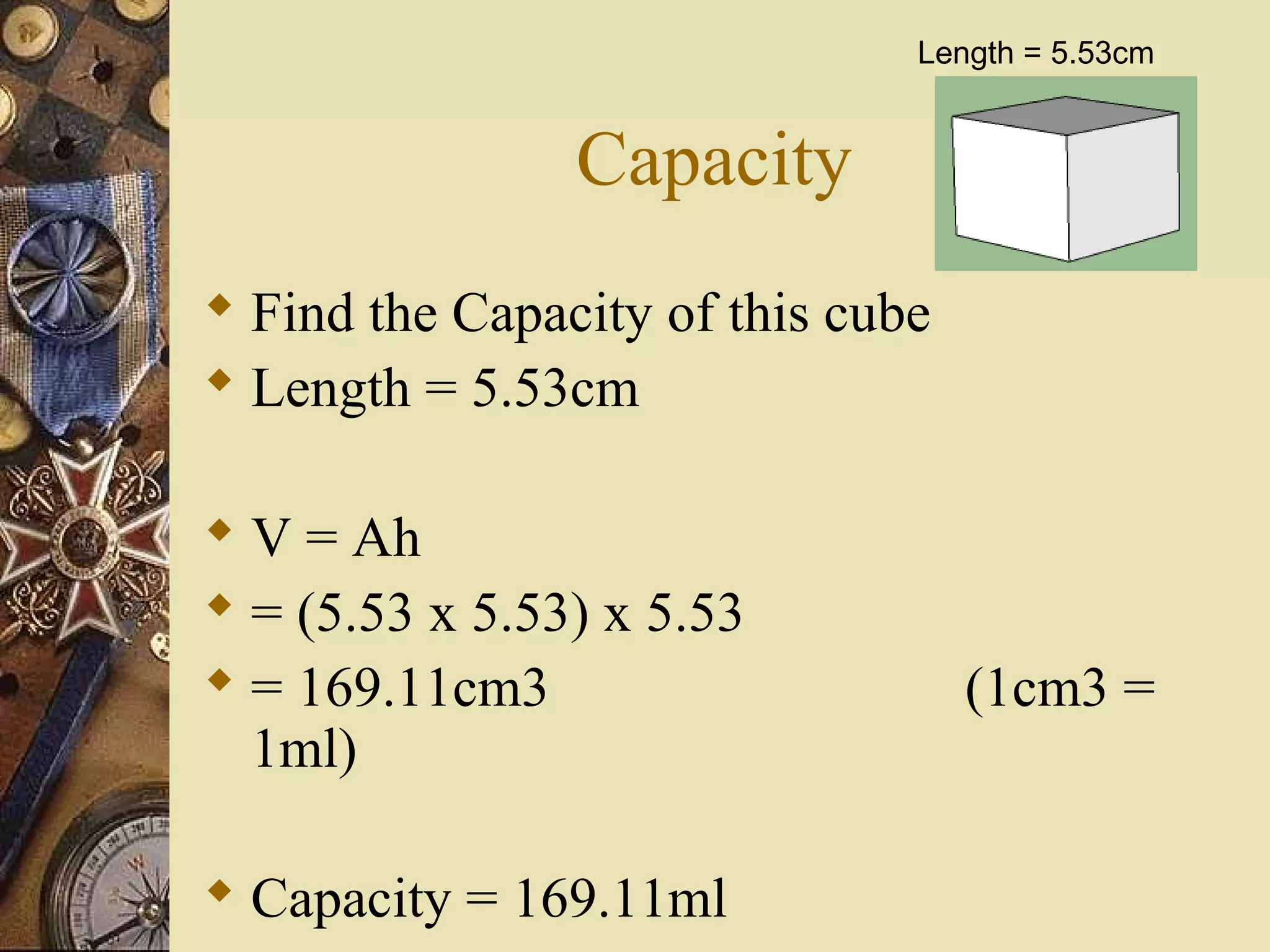 Length = 5.53cm


                Capacity
 Find the Capacity of this cube
 Length = 5.53cm

 V = Ah
 = (5.53 x 5.53) x 5.53
 = 169.11cm3                      (1cm3 =
  1ml)

 Capacity = 169.11ml
 