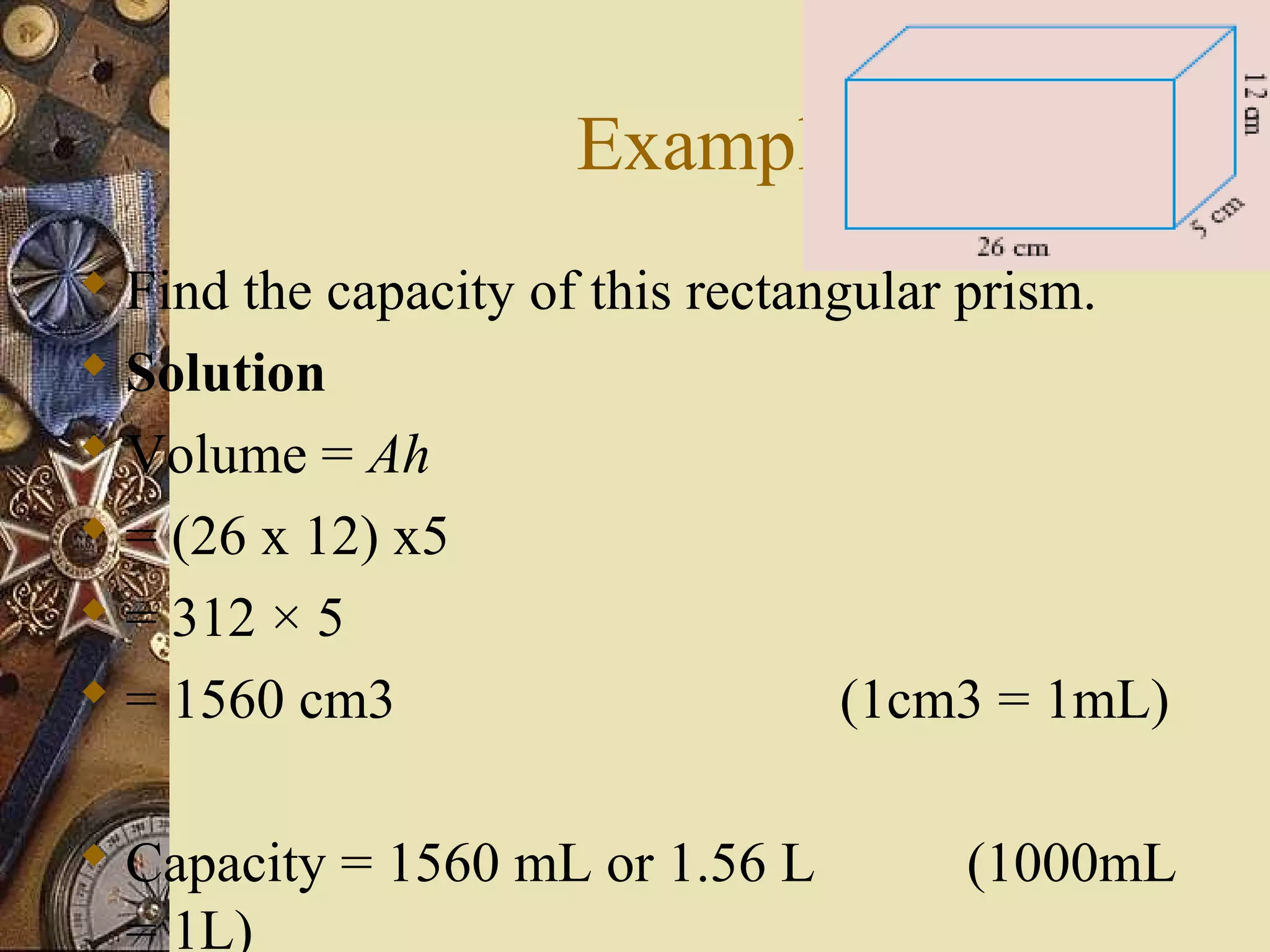 Example
 Find the capacity of this rectangular prism.
 Solution
 Volume = Ah
 = (26 x 12) x5
 = 312 × 5
 = 1560 cm3                       (1cm3 = 1mL)

 Capacity = 1560 mL or 1.56 L        (1000mL
  = 1L)
 