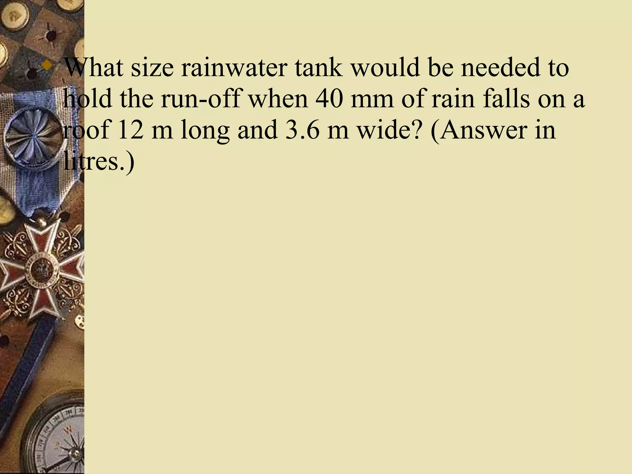  What size rainwater tank would be needed to
  hold the run-off when 40 mm of rain falls on a
  roof 12 m long and 3.6 m wide? (Answer in
  litres.)
 
