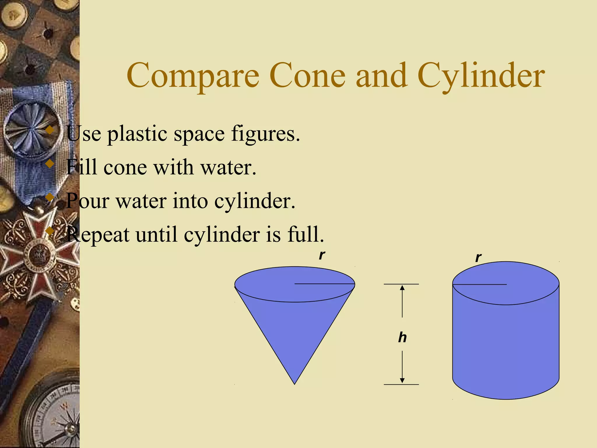 Compare Cone and Cylinder
   Use plastic space figures.
   Fill cone with water.
   Pour water into cylinder.
   Repeat until cylinder is full.
                                 r       r




                                     h
 