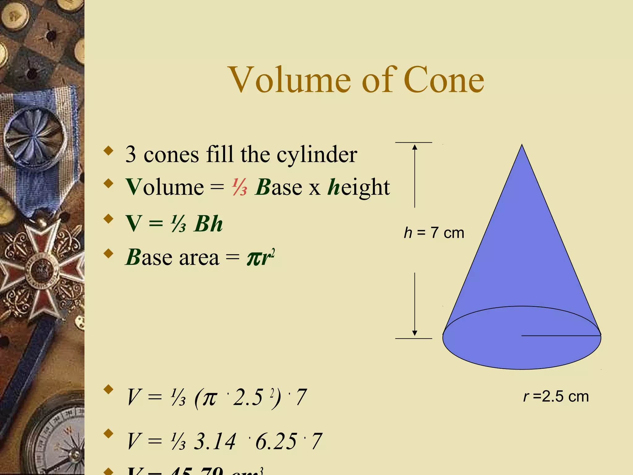 Volume of Cone
   3 cones fill the cylinder
   Volume = ⅓ Base x height
   V = ⅓ Bh                    h = 7 cm
   Base area = π r2




 V = ⅓ (π . 2.5 2) . 7                    r =2.5 cm

 V = ⅓ 3.14 . 6.25 . 7
 