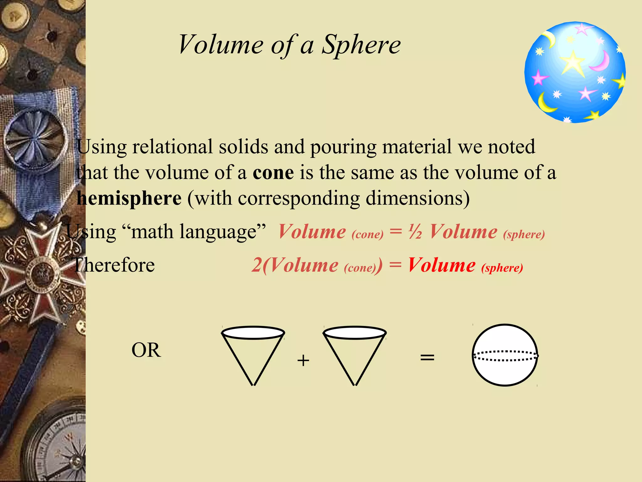 Volume of a Sphere


 Using relational solids and pouring material we noted
 that the volume of a cone is the same as the volume of a
 hemisphere (with corresponding dimensions)
Using “math language” Volume (cone) = ½ Volume (sphere)
Therefore            2(Volume (cone)) = Volume (sphere)


       OR                                 =
                          +
 