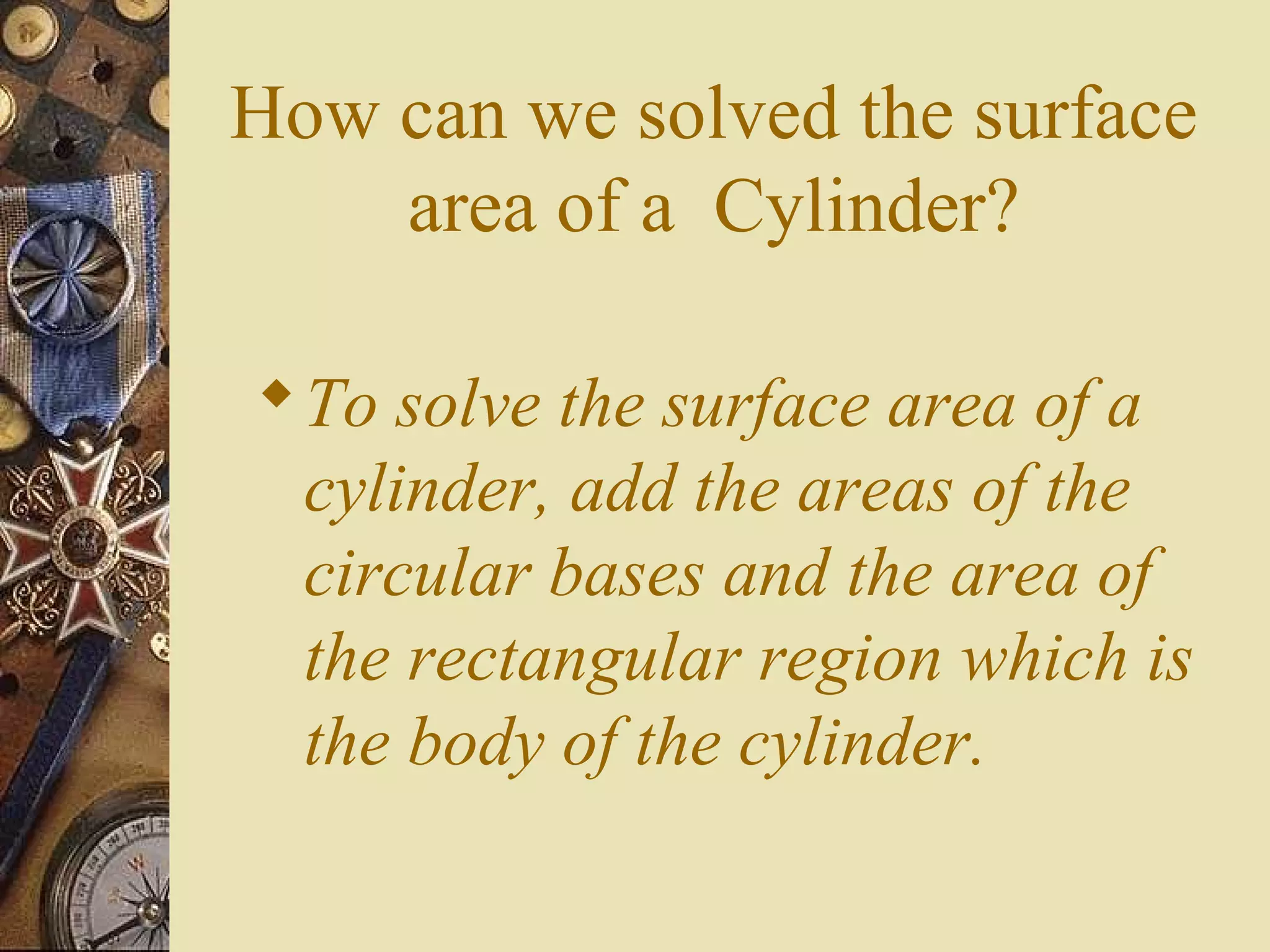 How can we solved the surface
    area of a Cylinder?

 To solve the surface area of a
  cylinder, add the areas of the
  circular bases and the area of
  the rectangular region which is
  the body of the cylinder.
 