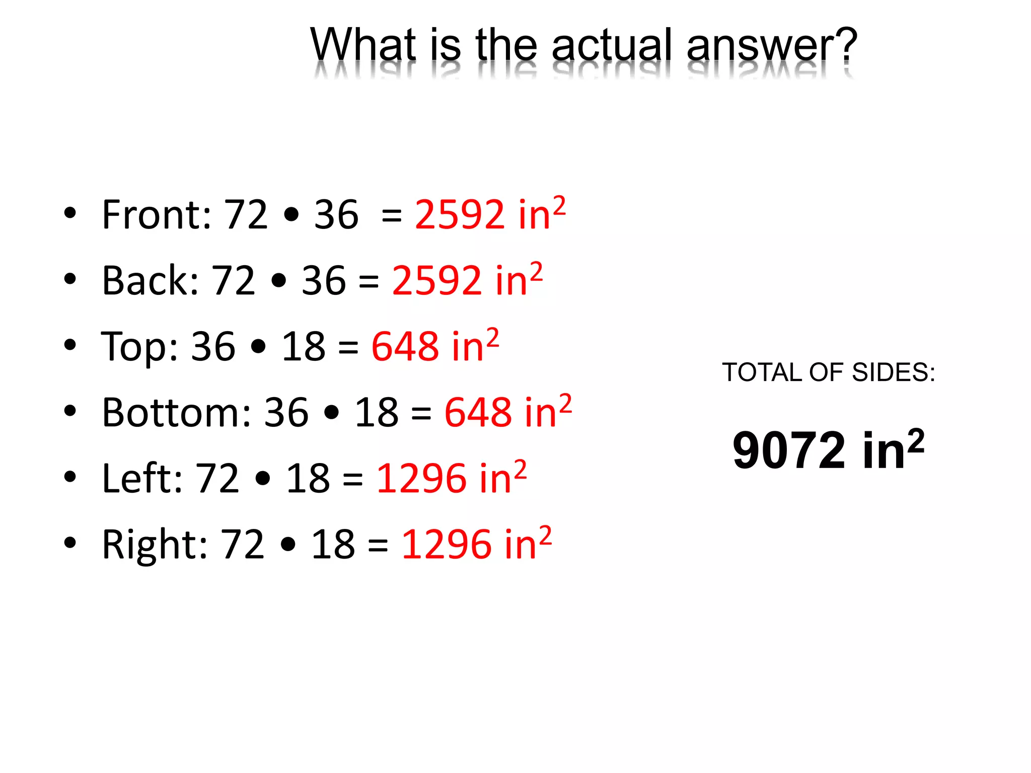 What is the actual answer?
• Front: 72 • 36 = 2592 in2
• Back: 72 • 36 = 2592 in2
• Top: 36 • 18 = 648 in2
• Bottom: 36 • 18 = 648 in2
• Left: 72 • 18 = 1296 in2
• Right: 72 • 18 = 1296 in2
TOTAL OF SIDES:
9072 in2
 