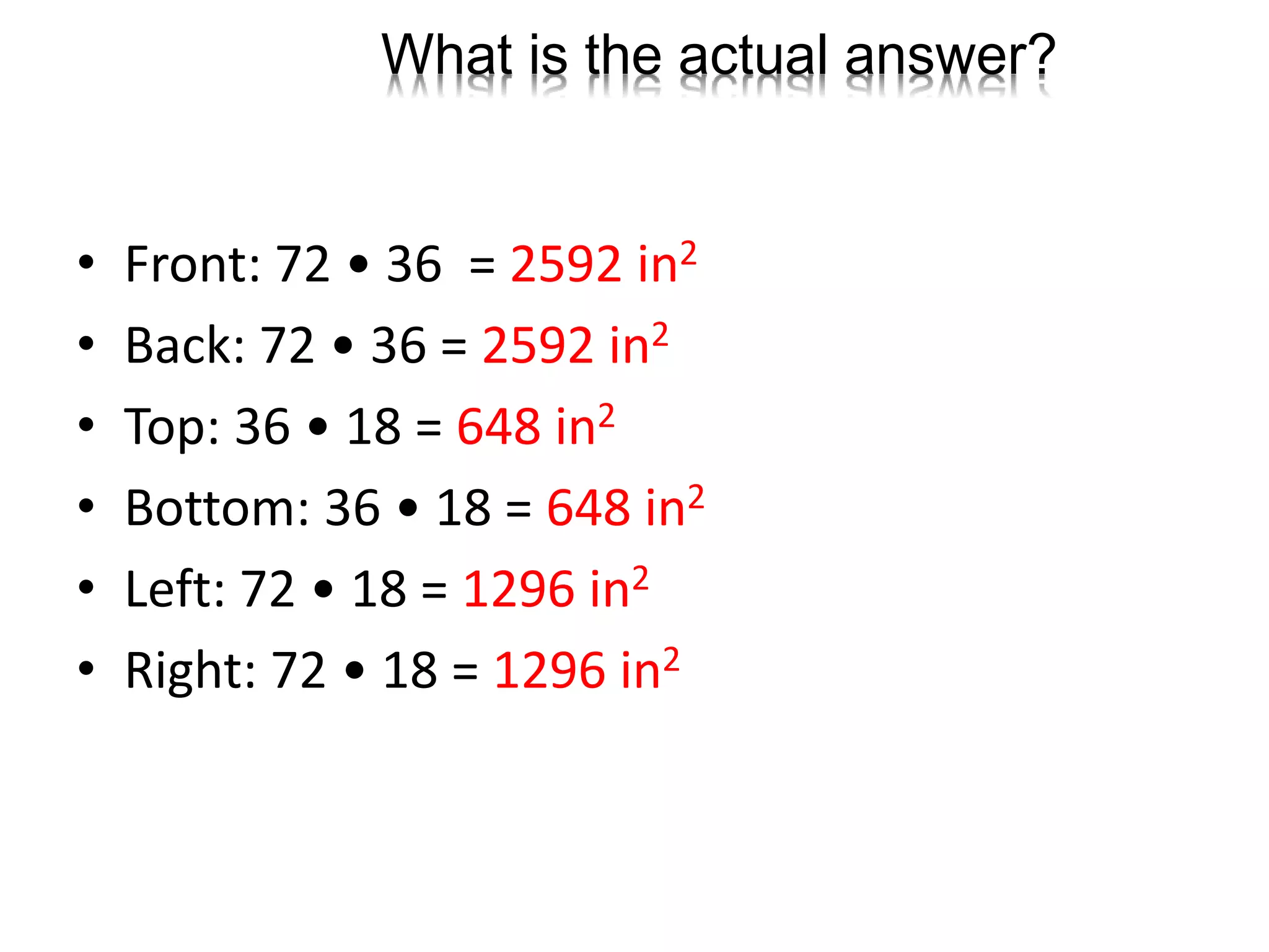 What is the actual answer?
• Front: 72 • 36 = 2592 in2
• Back: 72 • 36 = 2592 in2
• Top: 36 • 18 = 648 in2
• Bottom: 36 • 18 = 648 in2
• Left: 72 • 18 = 1296 in2
• Right: 72 • 18 = 1296 in2
 