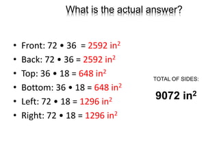 What is the actual answer?
• Front: 72 • 36 = 2592 in2
• Back: 72 • 36 = 2592 in2
• Top: 36 • 18 = 648 in2
• Bottom: 36 • 18 = 648 in2
• Left: 72 • 18 = 1296 in2
• Right: 72 • 18 = 1296 in2
TOTAL OF SIDES:
9072 in2
 