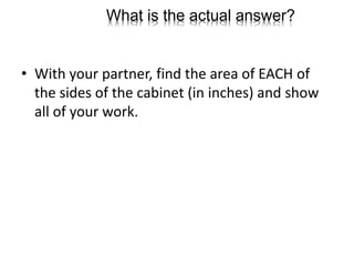 What is the actual answer?
• With your partner, find the area of EACH of
the sides of the cabinet (in inches) and show
all of your work.
 