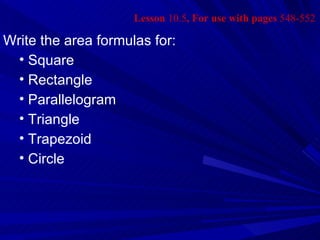 Lesson 10.5, For use with pages 548-552

Write the area formulas for:
  • Square
  • Rectangle
  • Parallelogram
  • Triangle
  • Trapezoid
  • Circle
 