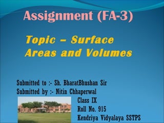 Assignment (FA-3)
Submitted to :- Sh. BharatBhushan Sir
Submitted by :- Nitin Chhaperwal
Class IX
Roll No. 915
Kendriya Vidyalaya SSTPS
Topic – Surface
Areas and Volumes
 