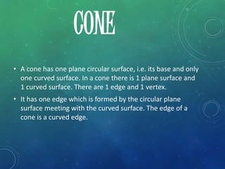 • A cone has one plane circular surface, i.e. its base and only
one curved surface. In a cone there is 1 plane surface and
1 curved surface. There are 1 edge and 1 vertex.
• It has one edge which is formed by the circular plane
surface meeting with the curved surface. The edge of a
cone is a curved edge.
CONE
 