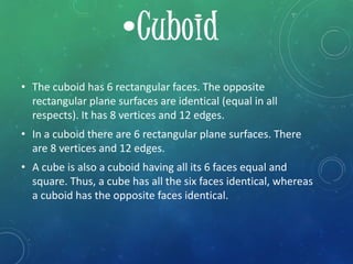 • The cuboid has 6 rectangular faces. The opposite
rectangular plane surfaces are identical (equal in all
respects). It has 8 vertices and 12 edges.
• In a cuboid there are 6 rectangular plane surfaces. There
are 8 vertices and 12 edges.
• A cube is also a cuboid having all its 6 faces equal and
square. Thus, a cube has all the six faces identical, whereas
a cuboid has the opposite faces identical.
 