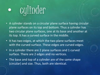 • A cylinder stands on a circular plane surface having circular
plane surfaces on its top and bottom. Thus a cylinder has
two circular plane surfaces, one at its base and another at
its top. It has a curved surface in the middle.
• It has two edges, at which the two plane surfaces meet
with the curved surface. These edges are curved edges.
• In a cylinder there are 2 plane surfaces and 1 curved
surface. There are 2 edges and no vertices.
• The base and top of a cylinder are of the same shape
(circular) and size. Thus, both are identical.
• cylinder
 
