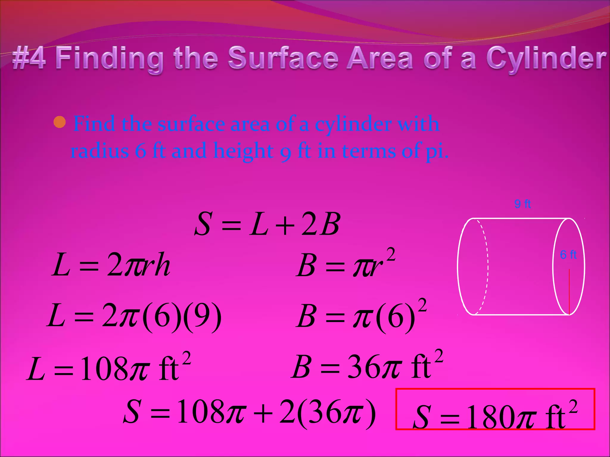 Find the surface area of a cylinder with
   radius 6 ft and height 9 ft in terms of pi.

                                                 9 ft

              S = L + 2B
  L = 2πrh           B = πr 2                           6 ft




 L = 2π (6)(9)       B = π ( 6) 2


L = 108π ft 2
                     B = 36π ft   2

       S = 108π + 2(36π ) S = 180π ft 2
 