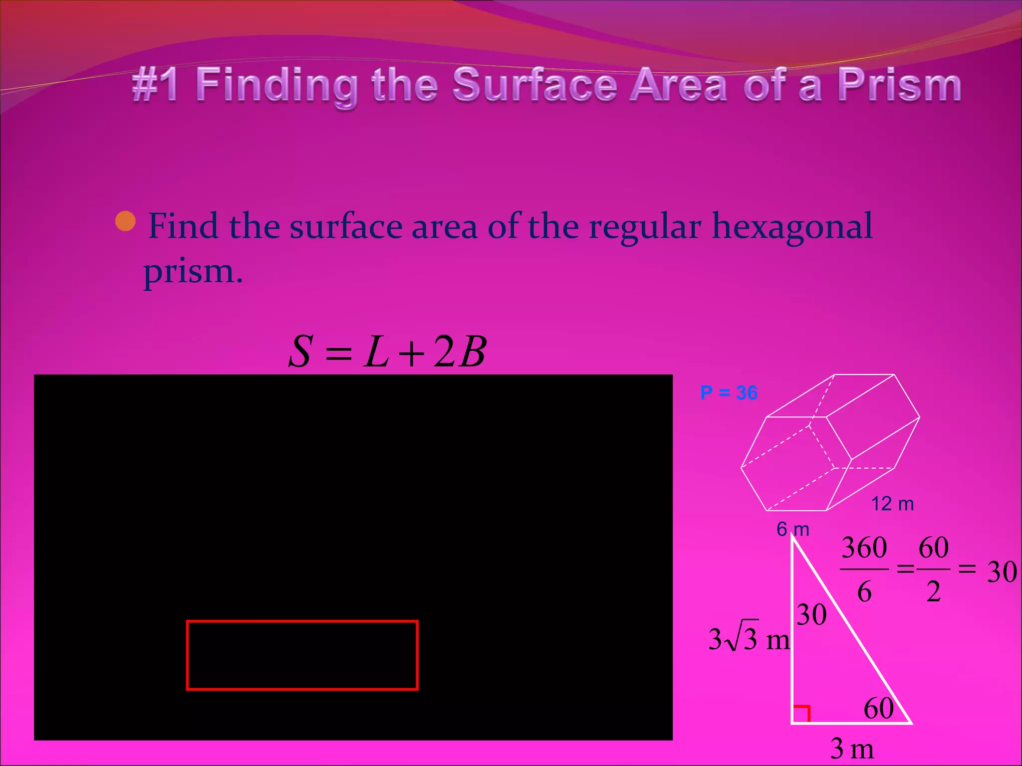 Find the surface area of the regular hexagonal
    prism.

              S = L + 2B
L = Ph                   1             P = 36

 L = 432 m         B = 2 .5
                    B = 93apm 2
            2

P = 6(6) = 36
        S = 432 + 2(93.5)
                        1
                          ( )
                                                        12 m

L = 36(12)         B = 3 3 ( 36 )
                                                6m
                                                      360 60
        S = 432 + 187 2                                6
                                                         = = 30
                                                           2
L = 432 m 2
                                                 30
        S = 619 m B = 54 3
                    2                  3 3m

                    B = 93.5 m 2                      3m
                                                        60
 