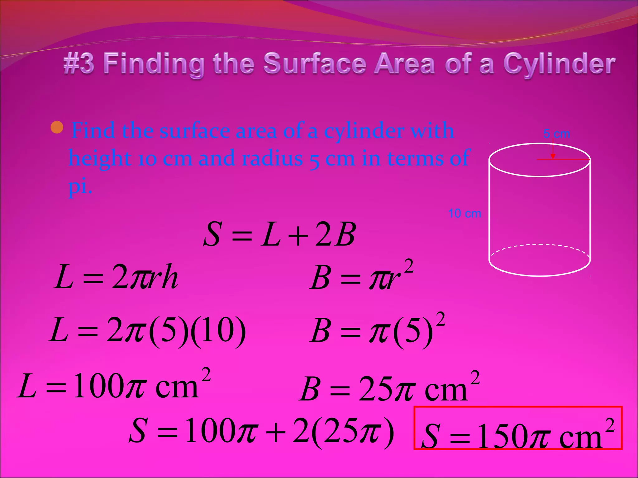 Find the surface area of a cylinder with       5 cm

   height 10 cm and radius 5 cm in terms of
   pi.
                                          10 cm

             S = L + 2B
  L = 2πrh          B = πr 2


  L = 2π (5)(10)    B = π (5) 2


L = 100π cm      2
                  B = 25π cm                  2

       S = 100π + 2(25π ) S = 150π cm 2
 