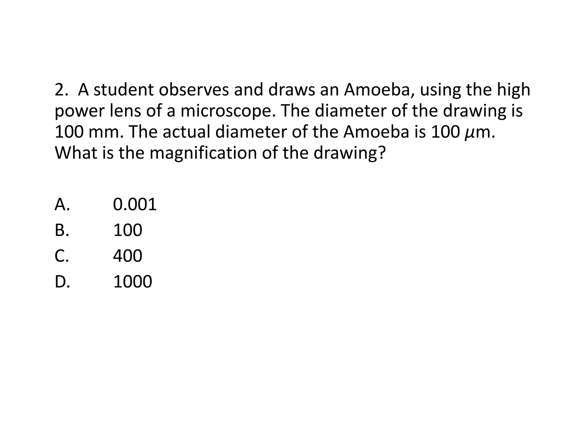 2. A student observes and draws an Amoeba, using the high
power lens of a microscope. The diameter of the drawing is
100 mm. The actual diameter of the Amoeba is 100 µm.
What is the magnification of the drawing?

A.     0.001
B.     100
C.     400
D.     1000
 