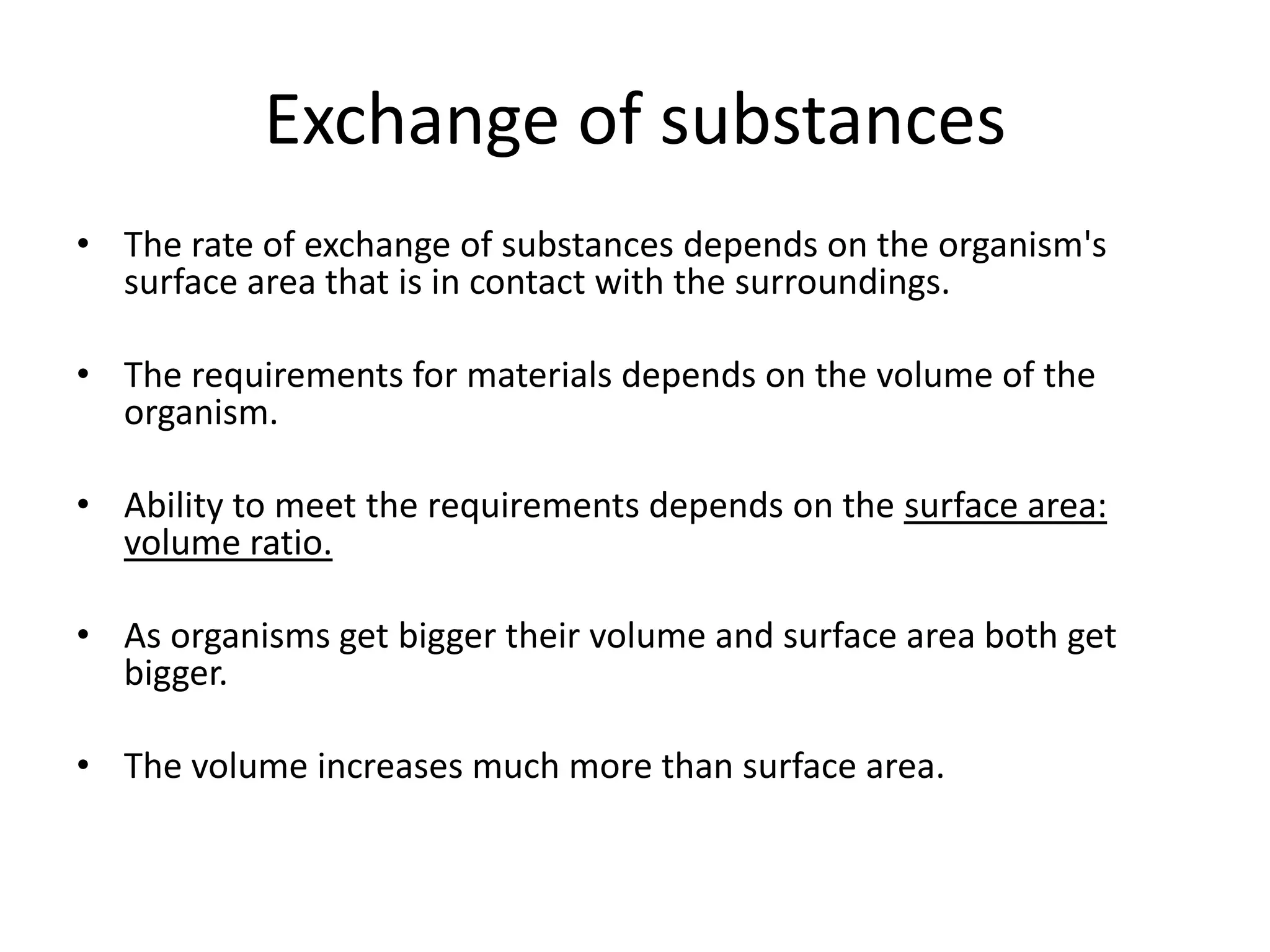 Exchange of substances
• The rate of exchange of substances depends on the organism's
  surface area that is in contact with the surroundings.

• The requirements for materials depends on the volume of the
  organism.

• Ability to meet the requirements depends on the surface area:
  volume ratio.

• As organisms get bigger their volume and surface area both get
  bigger.

• The volume increases much more than surface area.
 