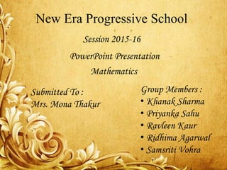 New Era Progressive School
Session 2015-16
PowerPoint Presentation
Group Members :
• Khanak Sharma
• Priyanka Sahu
• Ravleen Kaur
• Ridhima Agarwal
• Samsriti Vohra
Submitted To :
Mrs. Mona Thakur
Mathematics
 
